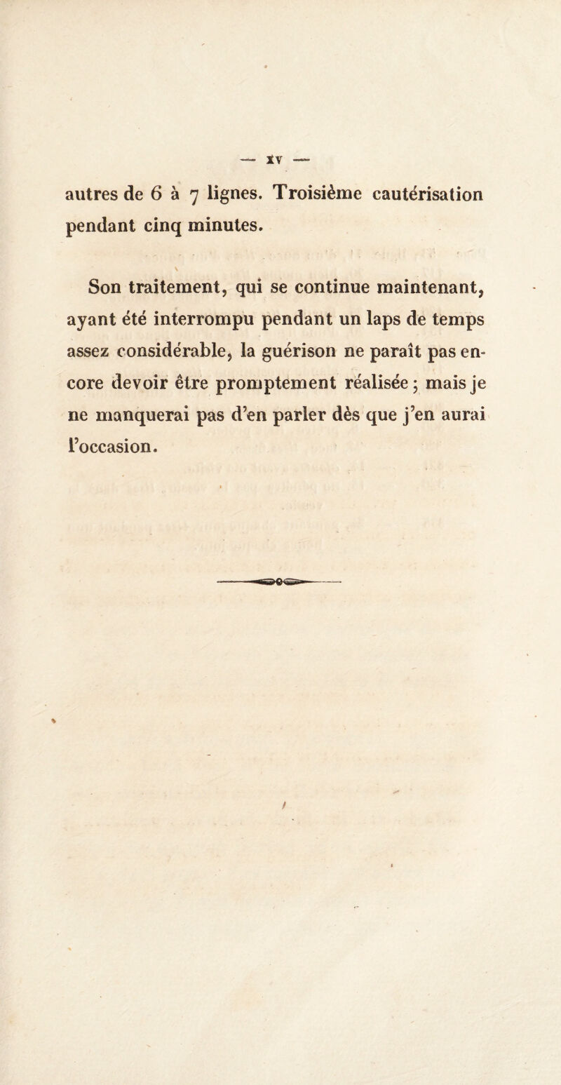 autres de 6 à 7 lignes. Troisième cautérisation pendant cinq minutes. Son traitement, qui se continue maintenant, ayant été interrompu pendant un laps de temps assez considérable, la guérison ne paraît pas en¬ core devoir être promptement réalisée; mais je ne manquerai pas d’en parler dès que j’en aurai l’occasion. % /