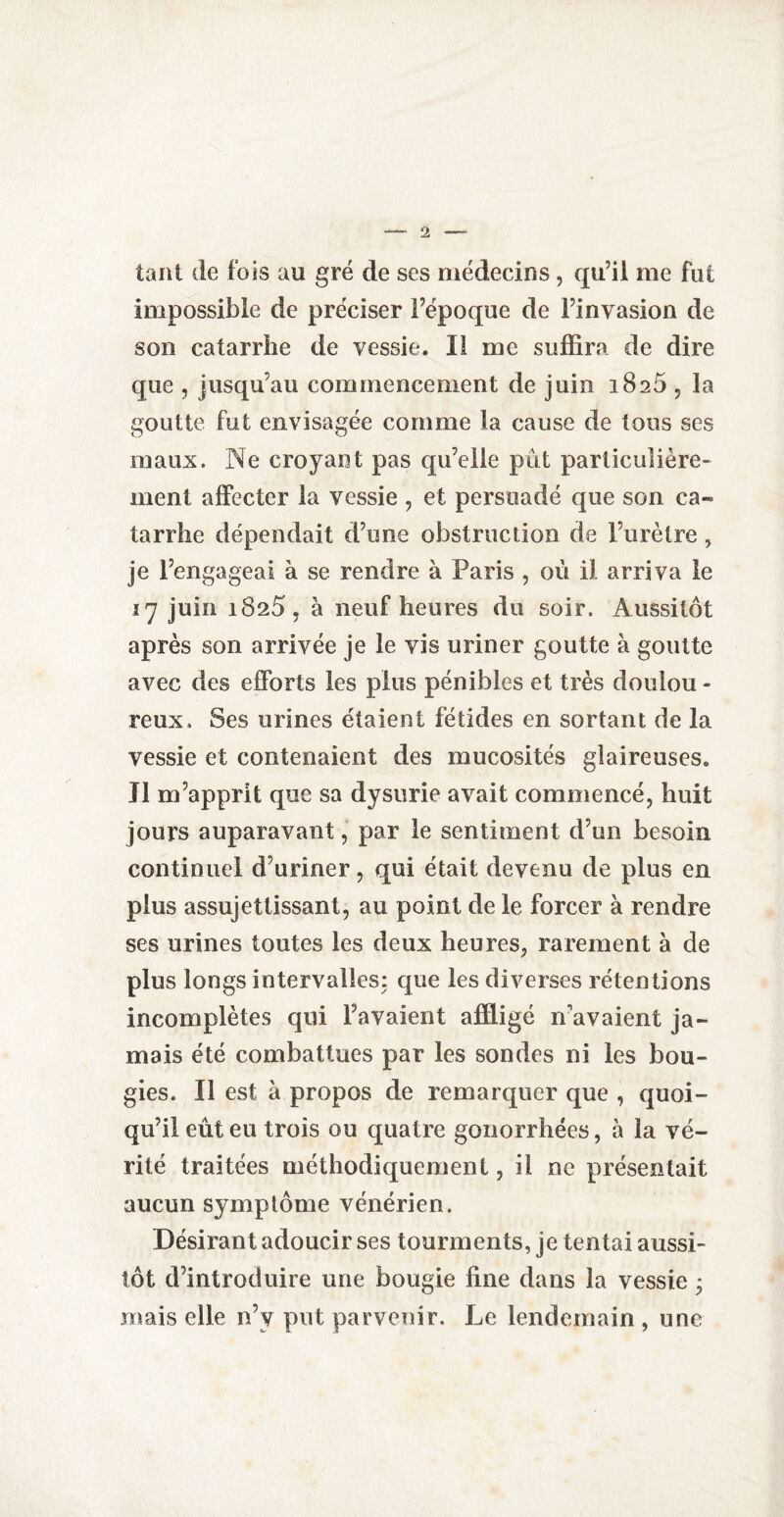 tant de fois au gré de ses médecins, qu’il me fut impossible de préciser l’époque de l’invasion de son catarrhe de vessie. Il me suffira de dire que , jusqu’au commencement de juin i8a5 , la goutte fut envisagée comme la cause de tous ses maux. Ne croyant pas qu’elle pût particulière¬ ment affecter la vessie , et persuadé que son ca¬ tarrhe dépendait d’une obstruction de l’urètre, je l’engageai à se rendre à Paris , où il arriva le 37 juin 1825, à neuf heures du soir. Aussitôt après son arrivée je le vis uriner goutte à goutte avec des efforts les plus pénibles et très doulou - reux. Ses urines étaient fétides en sortant de la vessie et contenaient des mucosités glaireuses. Il m’apprit que sa dysurie avait commencé, huit jours auparavant, par le sentiment d’un besoin continuel d’uriner, qui était devenu de plus en plus assujettissant, au point de le forcer à rendre ses urines toutes les deux heures, rarement à de plus longs intervalles: que les diverses rétentions incomplètes qui l’avaient affligé n’avaient ja¬ mais été combattues par les sondes ni les bou¬ gies. Il est à propos de remarquer que , quoi¬ qu’il eût eu trois ou quatre gonorrhées, à la vé¬ rité traitées méthodiquement, il ne présentait aucun symptôme vénérien. Désirant adoucir ses tourments, je tentai aussi¬ tôt d’introduire une bougie fine dans la vessie * mais elle n’y put parvenir. Le lendemain , une