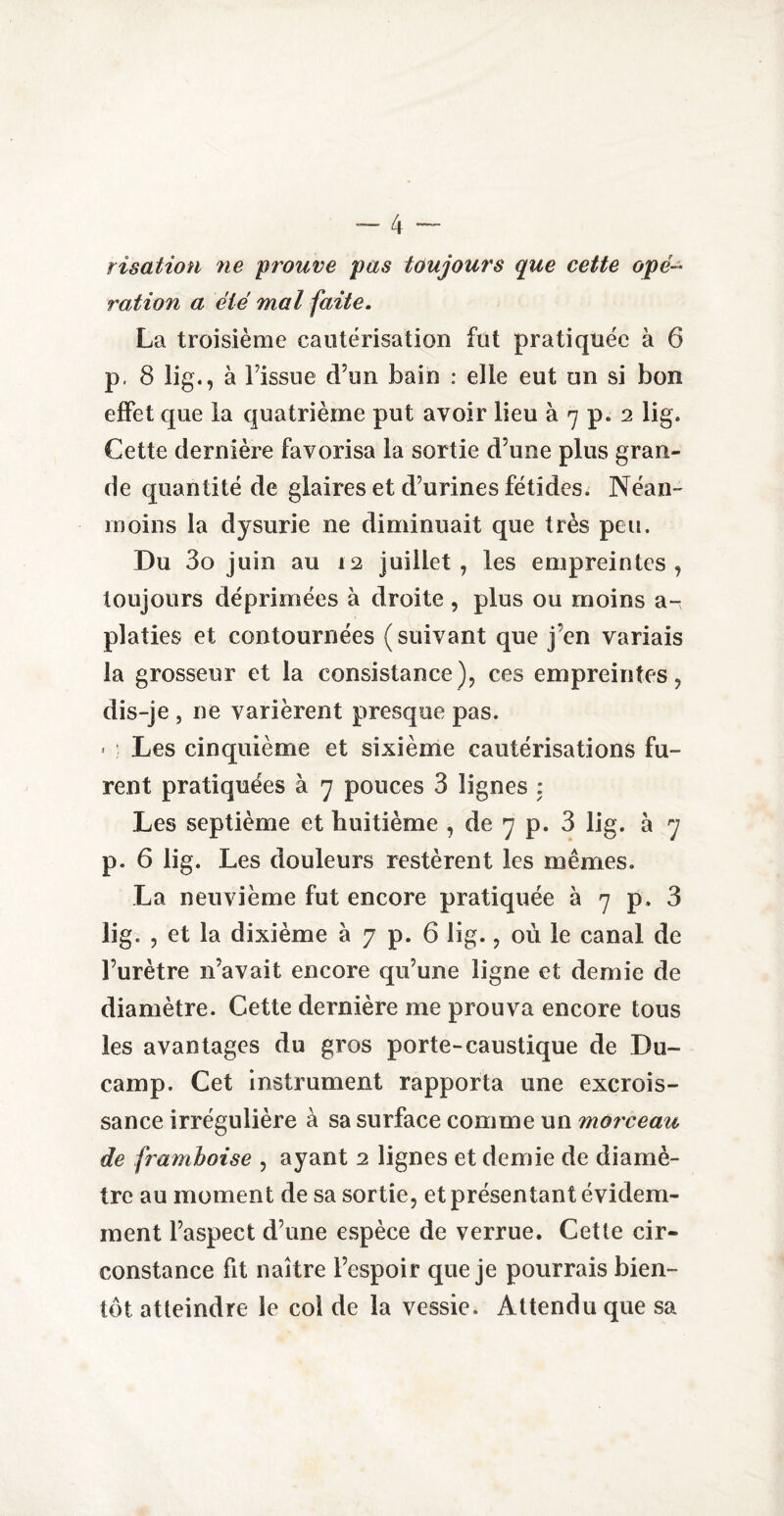rîsation ne prouve pas toujours que cette opé¬ ration a été mal faite. La troisième cautérisation fut pratiquée à 6 p. 8 lig., à Fissue d’un bain : elle eut un si bon effet que la quatrième put avoir lieu à 7 p. 2 lig. Cette dernière favorisa la sortie d’une plus gran¬ de quantité de glaires et d’urines fétides. Néan¬ moins la d}^surie ne diminuait que très peu. Du 3o juin au 12 juillet, les empreintes, toujours déprimées à droite, plus ou moins a- platies et contournées (suivant que j en variais la grosseur et la consistance), ces empreintes, dis-je , ne varièrent presque pas. * : Les cinquième et sixième cautérisations fu¬ rent pratiquées à 7 pouces 3 lignes : Les septième et huitième , de 7 p. 3 lig. à 7 p. 6 lig. Les douleurs restèrent les mêmes. La neuvième fut encore pratiquée à 7 p. 3 lig. , et la dixième à 7 p. 6 lig., où le canal de l’urètre n’avait encore qu’une ligne et demie de diamètre. Cette dernière me prouva encore tous les avantages du gros porte-caustique de Du- camp. Cet instrument rapporta une excrois¬ sance irrégulière à sa surface comme un morceau de framboise , ayant 2 lignes et demie de diamè¬ tre au moment de sa sortie, et présentant évidem¬ ment l’aspect d’une espèce de verrue. Cette cir¬ constance fit naître l’espoir que je pourrais bien¬ tôt atteindre le col de la vessie. Attendu que sa