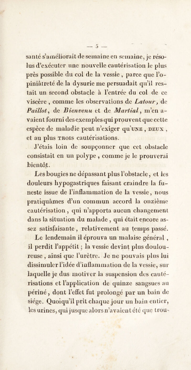 santé s’améliorait de semaine en semaine, je réso¬ lus d’exécuter une nouvelle cautérisation le plus près possible du col de la vessie , parce que l’o¬ piniâtreté de la dysurie me persuadait qu’il res¬ tait un second obstacle à l’entrée du col de ce viscère , comme les observations de Latour, de Paillot, de Bienvenu et de Martial, m’en a - vaient fourni des exemples qui prouvent que cette espèce de maladie peut n’exiger quuNE , deux , et au plus trois cautérisations. J’étais loin de soupçonner que cet obstacle consistait en un polype , comme je le prouverai bientôt. Les bougies ne dépassant plus l’obstacle, et les douleurs hypogastriques faisant craindre la fu¬ neste issue de l’inflammation de la vessie, nous pratiquâmes d’un commun accord la onzième cautérisation, qui n’apporta aucun changement dans la situation du malade , qui était encore as¬ sez satisfaisante , relativement au temps passé. Le lendemain il éprouva un malaise général , il perdit l’appétit : la vessie devint plus doulou¬ reuse , ainsi que l’urètre. Je ne pouvais plus lui dissimuler l’idée d’inflammation de la vessie, sur laquelle je dus motiver la suspension des cauté¬ risations et l’application de quinze sangsues au périné, dont l’effet fut prolongé par un bain de siège. Quoiqu’il prît chaque jour un bain entier, les urines, qui jusque alors n’avaient été que trou-