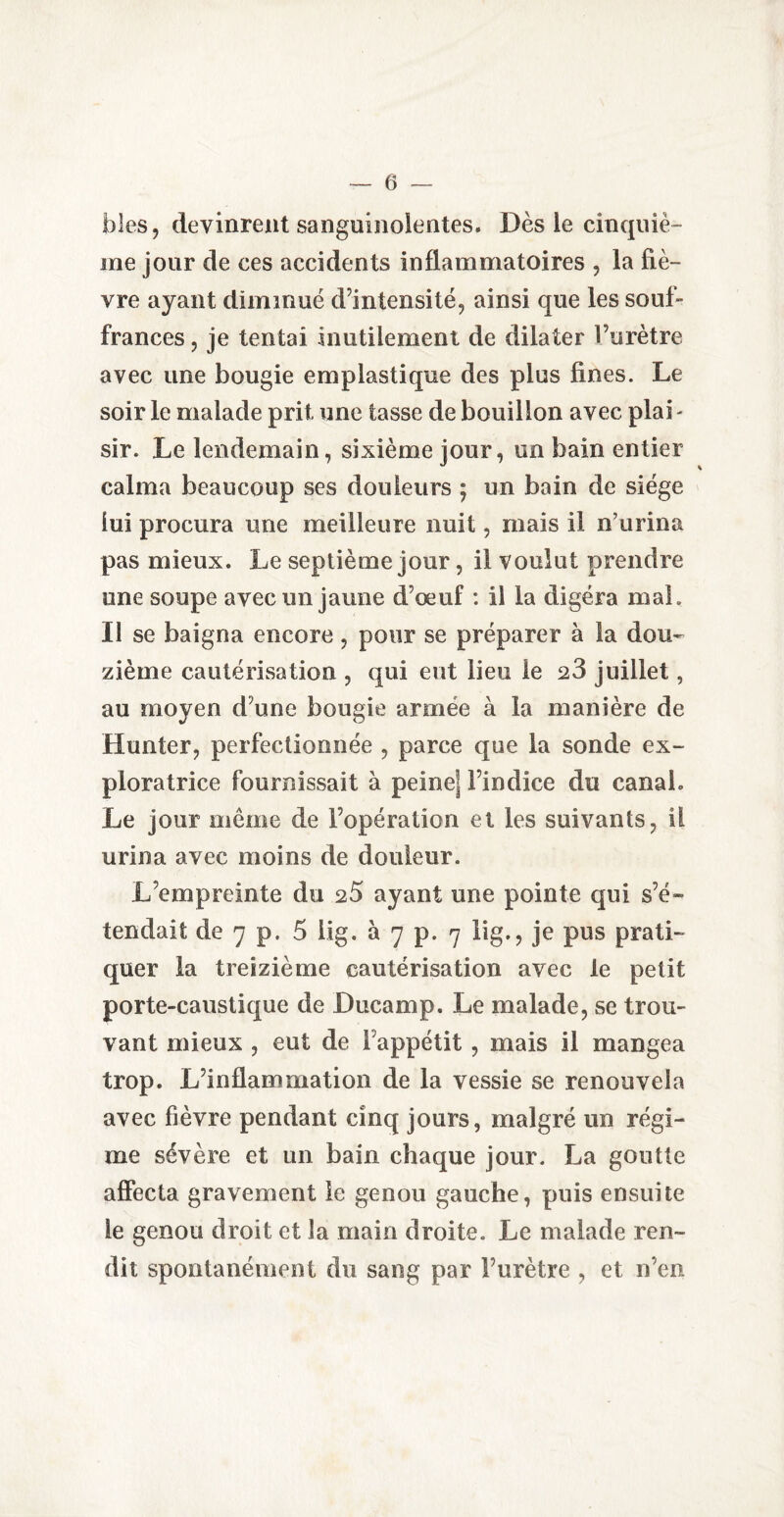 blés, devinrent sanguinolentes. Dès le cinquiè¬ me jour de ces accidents inflammatoires , la fiè¬ vre ayant diminué d’intensité, ainsi que les souf- frances, je tentai inutilement de dilater l’urètre avec une bougie emplastique des plus fines. Le soir le malade prit une tasse de bouillon avec plab sir. Le lendemain, sixième jour, un bain entier calma beaucoup ses douleurs ; un bain de siège lui procura une meilleure nuit, mais il n’urina pas mieux. Le septième jour, il voulut prendre une soupe avec un jaune d’oeuf : il la digéra mai. Il se baigna encore, pour se préparer à la dou¬ zième cautérisation , qui eut lieu le 23 juillet, au moyen d’une bougie armée à la manière de Hunier, perfectionnée , parce que la sonde ex¬ ploratrice fournissait à peine] l’indice du canal. Le jour meme de l’opération et les suivants, il urina avec moins de douleur. L’empreinte du 25 ayant une pointe qui s’é¬ tendait de 7 p. 5 iig. à 7 p. 7 lig., je pus prati¬ quer la treizième cautérisation avec le petit porte-caustique de Ducamp. Le malade, se trou¬ vant mieux , eut de l'appétit , mais il mangea trop. L’inflammation de la vessie se renouvela avec fièvre pendant cinq jours, malgré un régi¬ me sévère et un bain chaque jour. La goutte affecta gravement le genou gauche, puis ensuite le genou droit et la main droite. Le malade ren¬ dit spontanément du sang par l’urètre , et n’en