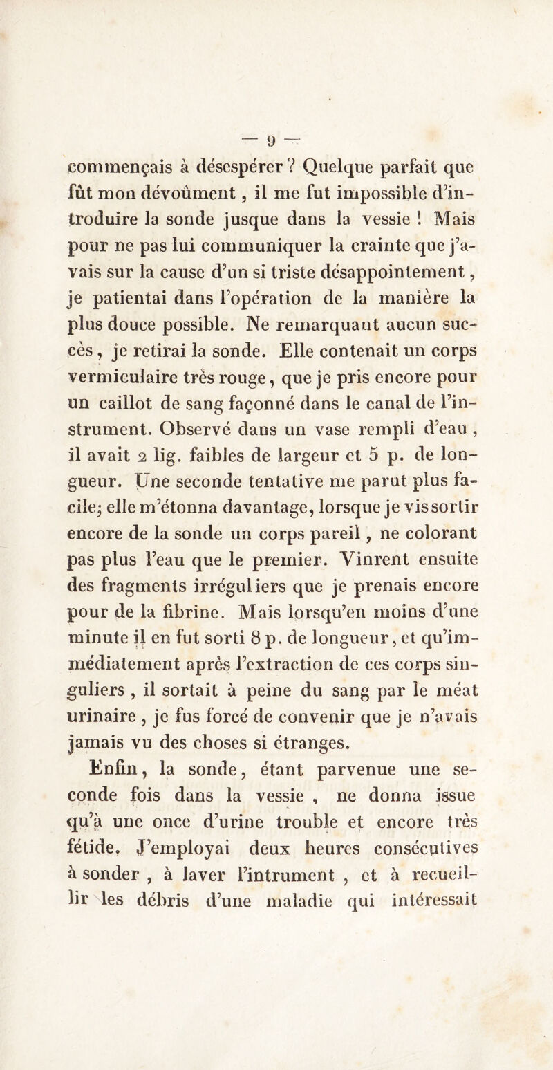 commençais à désespérer? Quelque parfait que fût mon dévoûment , il me fut impossible d’in¬ troduire la sonde jusque dans la vessie ! Mais pour ne pas lui communiquer la crainte que j’a¬ vais sur la cause d’un si triste désappointement, je patientai dans l’opération de la manière la plus douce possible. Ne remarquant aucun suc¬ cès , je retirai la sonde. Elle contenait un corps vermiculaire très rouge, que je pris encore pour un caillot de sang façonné dans le canal de l’in¬ strument. Observé dans un vase rempli d’eau , il avait 2 lig. faibles de largeur et 5 p. de lon¬ gueur. Une seconde tentative me parut plus fa¬ cile; elle m’étonna davantage, lorsque je vis sortir encore de la sonde un corps pareil, ne colorant pas plus l’eau que le premier. Vinrent ensuite des fragments irréguliers que je prenais encore pour de la fibrine. Mais lorsqu’on moins d’une minute il en fut sorti 8 p. de longueur, et qu’im- médiatement après l’extraction de ces corps sin¬ guliers , il sortait à peine du sang par le méat urinaire , je fus forcé de convenir que je n’avais jamais vu des choses si étranges. Enfin, la sonde, étant parvenue une se¬ conde fois dans la vessie , ne donna issue qu’à une once d’urine trouble et encore très fétide. J’employai deux heures consécutives à sonder , à laver l’intrument , et à recueil¬ lir les débris d’une maladie qui intéressait