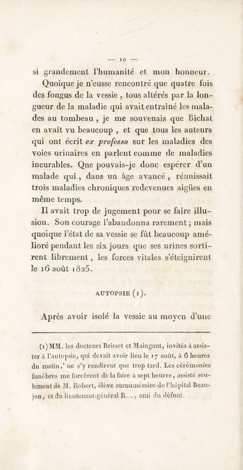 / - 10 — si grandement l’humanité et mon honneur. Quoique je n’eusse rencontré que quatre fois des fongus de la vessie , tous altérés par la lon¬ gueur de la maladie qui avait entraîné les mala¬ des au tombeau , je me souvenais que Bichat en avait vu beaucoup , et que tous les auteurs qui ont écrit ex professa sur les maladies des voies urinaires en parlent comme de maladies incurables. Que pouvais-je donc espérer d’un malade qui , dans un âge avancé , réunissait trois maladies chroniques redevenues aigües en même temps. Il avait trop de jugement pour se faire illu¬ sion. Son courage l’abandonna rarement ; mais quoique l’état de sa vessie se fût beaucoup amé¬ lioré pendant les six jours que ses urines sorti¬ rent librement, les forces vitales s’éteignirent le 16 août 1825. AUTOPSIE (i). Après avoir isolé la vessie au moyen d’une (1) MM. les docteurs Brisset et Maingaut, invités à assis¬ ter à l’autopsie, qui devait avoir lieu le 17 août, à 6 heures du matin, ne s’y rendirent que trop tard. Les cérémonies funèbres me forcèrent de la faire à sept heures, assisté seu¬ lement de M. Robert, élève surnuméraire de l’hôpital Beau- jon, et du lieutenant-général R..., ami du défunt.