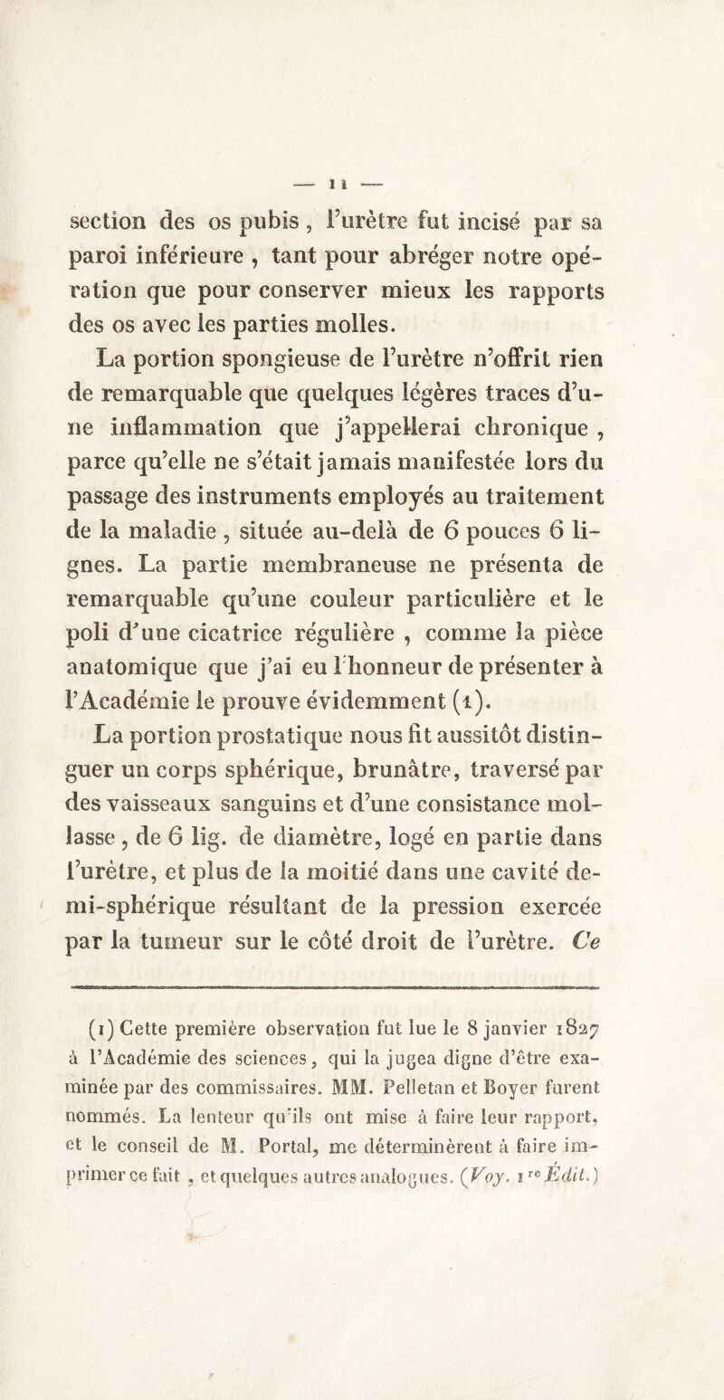 section des os pubis, l’urètre fut incisé par sa paroi inférieure , tant pour abréger notre opé¬ ration que pour conserver mieux les rapports des os avec les parties molles. La portion spongieuse de l’urètre n’offrit rien de remarquable que quelques légères traces d’u¬ ne inflammation que j appellerai chronique , parce qu’elle ne s’était jamais manifestée lors du passage des instruments employés au traitement de la maladie , située au-delà de 6 pouces 6 li¬ gnes. La partie membraneuse ne présenta de remarquable qu’une couleur particulière et le poli d'une cicatrice régulière , comme la pièce anatomique que j’ai eu 1 honneur de présenter à F Académie le prouve évidemment (i). La portion prostatique nous fit aussitôt distin¬ guer un corps sphérique, brunâtre, traversé par des vaisseaux sanguins et d’une consistance mol¬ lasse , de 6 lig. de diamètre, logé en partie dans l’urètre, et plus de la moitié dans une cavité de- mi-sphérique résultant de la pression exercée par la tumeur sur le côté droit de l’urètre. Ce (i) Cette première observation fat lue le 8 janvier 1827 à l’Académie des sciences, qui la jugea digne d’être exa¬ minée par des commissaires. MM. Pelietan et Boyer forent nommés. La lenteur qu'ils ont mise à faire leur rapport, et le conseil de M. Portai, me déterminèrent à faire im¬ primer ce fait , et quelques autres analogues. (Voy. 1 reÉdit.)