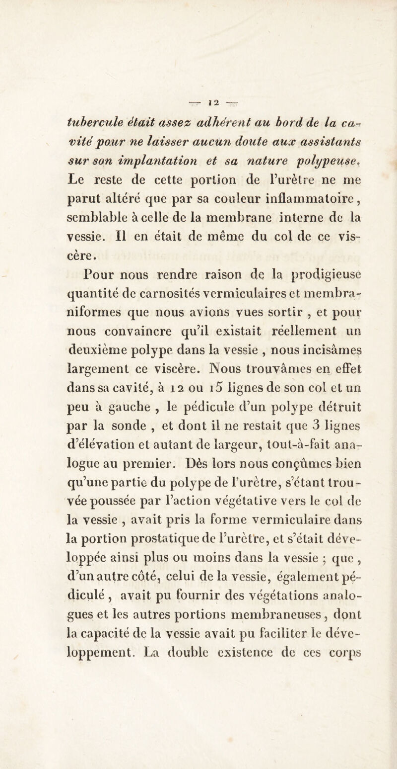 tubercule était assez adhérent au bord de la ca¬ vité pour ne laisser aucun doute aux assistants sur son implantation et sa nature polypeuse. Le reste de cette portion de l’urètre ne me parut altéré que par sa couleur inflammatoire, semblable à celle de la membrane interne de la vessie. Il en était de même du col de ce vis¬ cère. Pour nous rendre raison de la prodigieuse quantité de carnosités vermiculaires et membra- niformes que nous avions vues sortir , et pour nous convaincre qu’il existait réellement un deuxième polype dans la vessie , nous incisâmes largement ce viscère. Nous trouvâmes en effet dans sa cavité, à 12 ou 15 lignes de son col et un peu à gauche , le pédicule d’un polype détruit par la sonde , et dont il ne restait que 3 lignes d’élévation et autant de largeur, tout-à-fait ana¬ logue au premier. Dès lors nous conçûmes bien qu’une partie du polype de l’urètre, s’étant trou¬ vée poussée par l’action végétative vers le col de la vessie , avait pris la forme vermiculaire dans la portion prostatique de l’urètre, et s’était déve¬ loppée ainsi plus ou moins dans la vessie ; que , d’un autre côté, celui delà vessie, également pé¬ dicule , avait pu fournir des végétations analo¬ gues et les autres portions membraneuses, dont la capacité de la vessie avait pu faciliter le déve¬ loppement. La double existence de ces corps