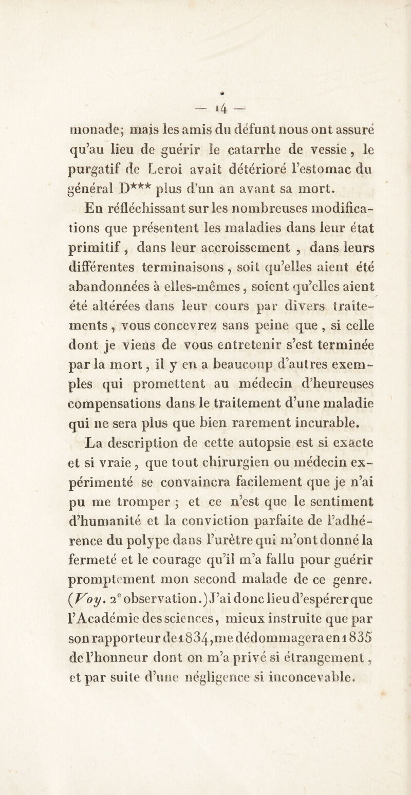 monade* mais les amis du défunt nous ont assure qu’au lieu de guérir le catarrhe de vessie , le purgatif de Leroi avait détérioré l’estomac du général D*** plus d’un an avant sa mort. En réfléchissant sur les nombreuses modifica¬ tions que présentent les maladies dans leur état primitif , dans leur accroissement , dans leurs différentes terminaisons, soit qu’elles aient été abandonnées à elles-mêmes, soient qu’elles aient été altérées dans leur cours par divers traite¬ ments , vous concevrez sans peine que , si celle dont je viens de vous entretenir s’est terminée par la mort , il y en a beaucoup d'autres exem¬ ples qui promettent au médecin d’heureuses compensations dans le traitement d’une maladie qui ne sera plus que bien rarement incurable. La description de cette autopsie est si exacte et si vraie P que tout chirurgien ou médecin ex¬ périmenté se convaincra facilement que je n’ai pu me tromper ; et ce n’est que le sentiment d’humanité et la conviction parfaite de l’adhé¬ rence du polype dans Furètre qui m’ont donné la fermeté et le courage qu’il m’a fallu pour guérir promptement mon second malade de ce genre. (Voy> 2e observation.) J’ai donc lieu d’espérer que l’Académie des sciences, mieux instruite que par son rapporteur dei 834,me dédommagera en 1835 de l’honneur dont on m’a privé si étrangement, et par suite d’une négligence si inconcevable.