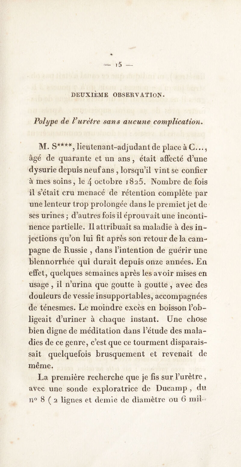 DEUXIEME OBSERVATION* Polype de Vurètre sans aucune complication. M. S****, lieutenant-adjudant de place àC..., âgé de quarante et un ans, était affecté d’une dysurie depuis neuf ans , lorsqu’il vint se confier à mes soins, le 4 octobre i8a5. Nombre de fois il s’était cru menacé de rétention complète par une lenteur trop prolongée dans le premiet jet de ses urines ; d’autres fois il éprouvait une inconti¬ nence partielle. Il attribuait sa maladie à des in¬ jections qu’on lui fit après son retour delà cam¬ pagne de Russie , dans l’intention de guérir une blennorrhée qui durait depuis onze années. En effet, quelques semaines après les avoir mises en usage , il n’urina que goutte à goutte , avec des douleurs de vessie insupportables, accompagnées de ténesmes. Le moindre excès en boisson l’ob¬ ligeait d’uriner à chaque instant. Une chose bien digne de méditation dans l’étude des mala¬ dies de ce genre, c’est que ce tourment disparais¬ sait quelquefois brusquement et revenait de même. La première recherche que je fis sur l’urètre , avec une sonde exploratrice de Ducamp , du ii° 8 ( 2 lignes et demie de diamètre ou 6 mil