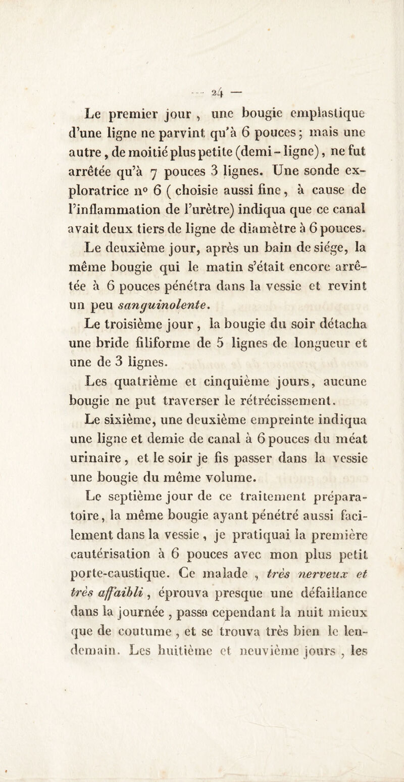 Le premier jour , une bougie emplastique d’une ligne ne parvint qu'à 6 pouces; mais une autre, de moitié plus petite (demi - ligne), ne fut arrêtée qu’à 7 pouces 3 lignes. Une sonde ex¬ ploratrice n° 6 ( choisie aussi fine, à cause de l’inflammation de l’urètre) indiqua que ce canal avait deux tiers de ligne de diamètre à 6 pouces. Le deuxième jour, après un bain de siège, la même bougie qui le matin s’était encore arrê¬ tée à 6 pouces pénétra dans la vessie et revint un peu sanguinolente. Le troisième jour , la bougie du soir détacha une bride filiforme de 5 lignes de longueur et une de 3 lignes. Les quatrième et cinquième jours, aucune bougie ne put traverser le rétrécissement. Le sixième, une deuxième empreinte indiqua une ligne et demie de canal à 6 pouces du méat urinaire, et le soir je fis passer dans la vessie une bougie du même volume. Le septième jour de ce traitement prépara¬ toire , la même bougie ayant pénétré aussi faci¬ lement dans la vessie , je pratiquai la première cautérisation à 6 pouces avec mon plus petit porte-caustique. Ce malade , très nerveux et très affaibli, éprouva presque une défaillance dans la journée , passa cependant la nuit mieux que de coutume , et se trouva très bien le len¬ demain. Les huitième et neuvième jours , les