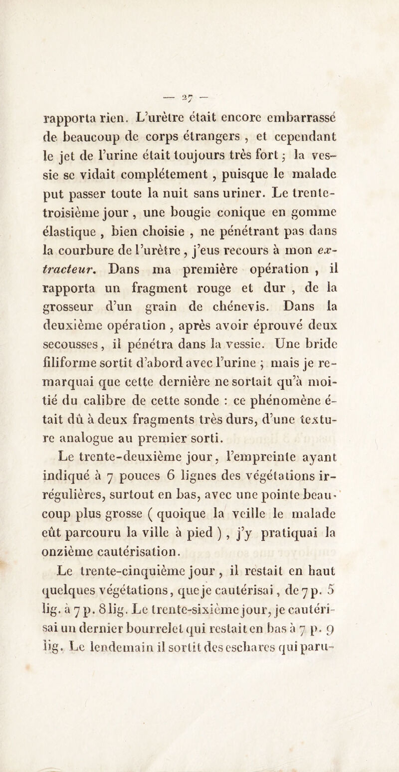 rapporta rien. L’urètre était encore embarrassé de beaucoup de corps étrangers , et cependant le jet de l’urine était toujours très fort 3 la ves¬ sie se vidait complètement , puisque le malade put passer toute la nuit sans uriner. Le trente- troisième jour , une bougie conique en gomme élastique , bien choisie , ne pénétrant pas dans la courbure de l’urètre , j’eus recours à mon ex¬ tracteur, Dans ma première opération , il rapporta un fragment rouge et dur , de la grosseur d’un grain de chénevis. Dans la deuxième opération , après avoir éprouvé deux secousses, il pénétra dans la vessie. Une bride filiforme sortit d’abord avec l’urine ; mais je re¬ marquai que cette dernière ne sortait qu’à moi¬ tié du calibre de cette sonde : ce phénomène ci¬ tait dû à deux fragments très durs, d’une textu¬ re analogue au premier sorti. Le trente-deuxième jour, l’empreinte ayant indiqué à 7 pouces 6 lignes des végétations ir¬ régulières, surtout en bas, avec une pointe beau» coup plus grosse ( quoique la veille le malade eût parcouru la ville à pied ) , j’y pratiquai la onzième cautérisation. Le trente-cinquième jour , il restait en haut quelques végétations, que je cautérisai, de 7 p. 5 lig. à7p. 8 Üg. Le trente-sixième jour, je cautéri¬ sai un dernier bourrelet qui restait en bas à 7 p. 9 lig. Le lendemain il sortit des eschares qui paru-