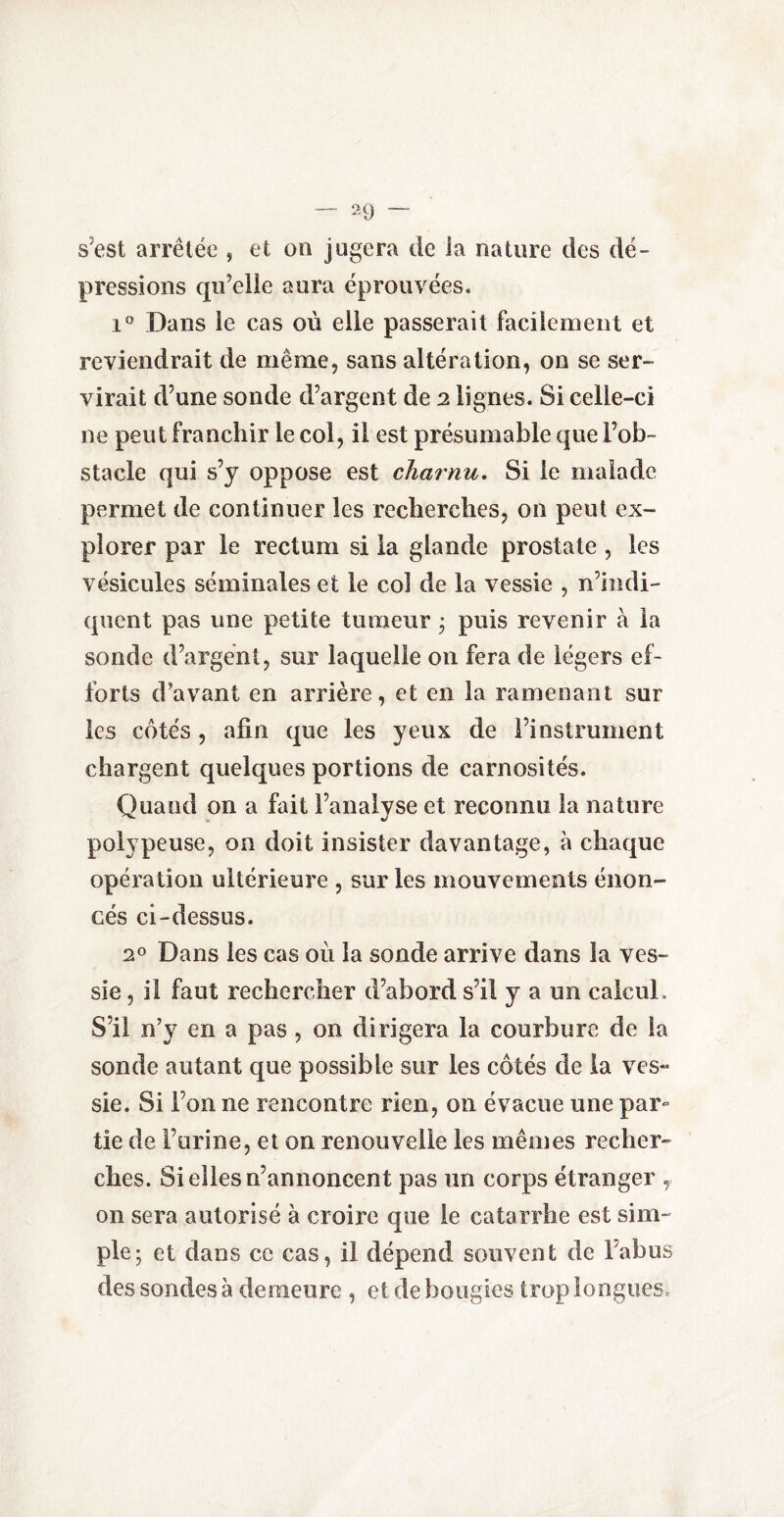 s'est arrêtée , et on jugera de la nature des dé¬ pressions qu’elle aura éprouvées. i° Dans le cas où elle passerait facilement et reviendrait de même, sans altération, on se ser¬ virait d’une sonde d’argent de 2 lignes. Si celle-ci ne peut franchir le col, il est présumable que l’ob¬ stacle qui s’y oppose est charnu. Si le malade permet de continuer les recherches, on peut ex¬ plorer par le rectum si la glande prostate , les vésicules séminales et le col de la vessie , n’indi¬ quent pas une petite tumeur * puis revenir à la sonde d’argent, sur laquelle on fera de légers ef¬ forts d’avant en arrière, et en la ramenant sur les côtés, afin que les yeux de l’instrument chargent quelques portions de carnosités. Quand on a fait l’analyse et reconnu la nature polypeuse, on doit insister davantage, à chaque opération ultérieure , sur les mouvements énon¬ cés ci-dessus. 2° Dans les cas où la sonde arrive dans la ves¬ sie , il faut rechercher d’abord s’il y a un calcul. S’il n’y en a pas , on dirigera la courbure de la sonde autant que possible sur les côtés de la ves¬ sie. Si l’on ne rencontre rien, on évacue une par¬ tie de l’urine, et on renouvelle les mêmes recher¬ ches. Si elles n’annoncent pas un corps étranger , on sera autorisé à croire que le catarrhe est sim¬ ple; et dans ce cas, il dépend souvent de Tahus des sondes à demeure , et de bougies trop longues.