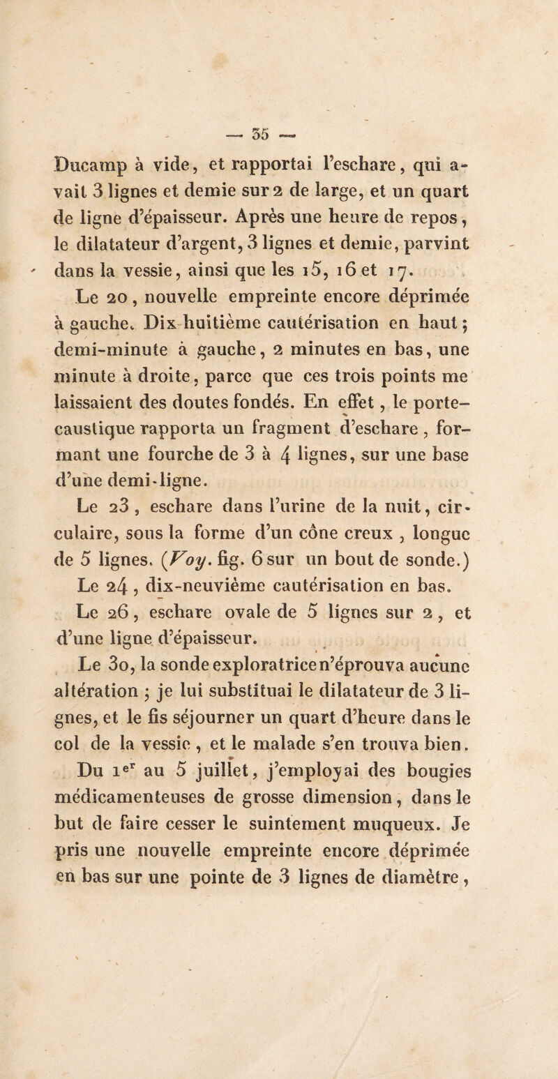 Duc amp à vide, et rapportai Feschare, qui a- vait 3 lignes et demie sur 2 de large, et un quart de ligne d’épaisseur. Après une heure de repos, le dilatateur d’argent, 3 lignes et demie, parvint dans la vessie, ainsi que les i5, 16 et 17. Le 20, nouvelle empreinte encore déprimée à gauche. Dix huitième cautérisation en haut; demi-minute à gauche, 2 minutes en bas, une minute à droite, parce que ces trois points me laissaient des doutes fondés. En effet, le porte- caustique rapporta un fragment d’eschare , for¬ mant une fourche de 3 à 4 lignes, sur une base d’une demi-ligne. Le 28 , eschare dans l’urine de la nuit, cir¬ culaire, sous la forme d’un cône creux , longue de 5 lignes. (Voy. fig. 6 sur un bout de sonde.) Le 24 , dix-neuvième cautérisation en bas. Le 26, eschare ovale de 5 lignes sur 2 , et d’une ligne d’épaisseur. Le 3o, la sonde exploratrice n’éprouva aucune altération ; je lui substituai le dilatateur de 3 li¬ gnes, et le fis séjourner un quart d’heure dans le col de la vessie , et le malade s’en trouva bien. Us Du ieT au 5 juillet, j’employai des bougies médicamenteuses de grosse dimension, dans le but de faire cesser le suintement muqueux. Je pris une nouvelle empreinte encore déprimée en bas sur une pointe de 3 lignes de diamètre ,