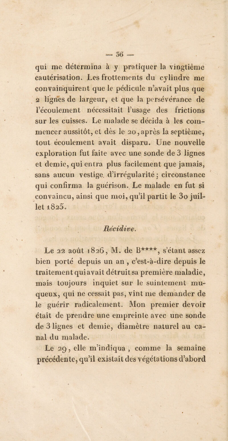 qui me détermina à y pratiquer la vingtième cautérisation. Les frottements du cylindre me convainquirent que le pédicule n’avait plus que 2 lignes de largeur, et que la persévérance de l’écoulement nécessitait l’usage des frictions sur les cuisses. Le malade se décida à les com¬ mencer aussitôt, et dès le 20, après la septième, tout écoulement avait disparu. Une nouvelle exploration fut faite avec une sonde de 3 lignes et demie, qui entra plus facilement que jamais, sans aucun vestige, d’irrégularité : circonstance qui confirma la guérison. Le malade en fut si convaincu, ainsi que moi, qu’il partit le 3o juil¬ let 1825. Récidive. Le 22 août 1826, M. de B****, s’étant assez bien porté depuis un an , c’est-à-dire depuis le traitement qui avait détruit sa première maladie, mais toujours inquiet sur le suintement mu¬ queux, qui ne cessait pas, vint me demander de le guérir radicalement. Mon premier devoir était de prendre une empreinte avec une sonde de 3 lignes et demie, diamètre naturel au ca¬ nal du malade. Le 29, elle m’indiqua , comme la semaine précédente, qu’il existait des végétations d’abord