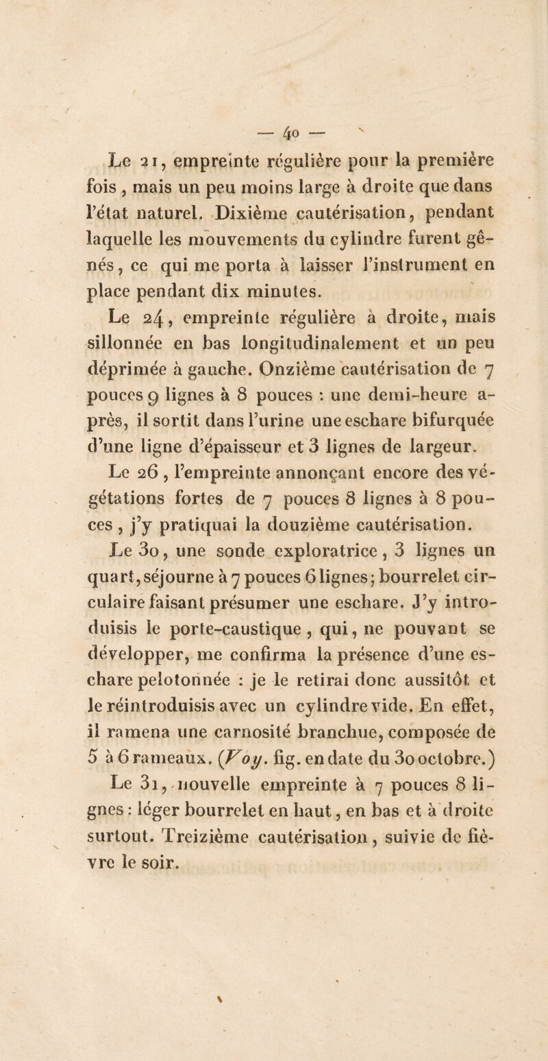 ( — 4° —- Le 21, empreinte régulière pour la première fois , mais un peu moins large à droite que dans l’état naturel. Dixième cautérisation, pendant laquelle les mouvements du cylindre furent gê¬ nés, ce qui me porta à laisser l’instrument en place pendant dix minutes. Le 24, empreinte régulière a droite, mais sillonnée en bas longitudinalement et un peu déprimée à gauche. Onzième cautérisation de 7 pouces 9 lignes à 8 pouces : une demi-heure a- près, il sortit dans burine une eschare bifurquée d’une ligne d’épaisseur et 3 lignes de largeur. Le 26 , l’empreinte annonçant encore des vé¬ gétations fortes de 7 pouces 8 lignes à 8 pou¬ ces , j’y pratiquai la douzième cautérisation. Le 3o, une sonde exploratrice , 3 lignes un quart,séjourne à 7 pouces 6lignes; bourrelet cir¬ culaire faisant présumer une eschare. J’y intro¬ duisis le porte-caustique, qui, ne pouvant se développer, me confirma la présence d’une es¬ chare pelotonnée : je le retirai donc aussitôt et le réintroduisis avec un cylindre vide. En effet, il ramena une carnosité branchue, composée de 5 à 6 rameaux. {Voy. fig. en date du 3o octobre.) Le 31, nouvelle empreinte à 7 pouces 8 li¬ gnes : léger bourrelet en haut, en bas et à droite surtout. Treizième cautérisation, suivie de fiè¬ vre le soir.