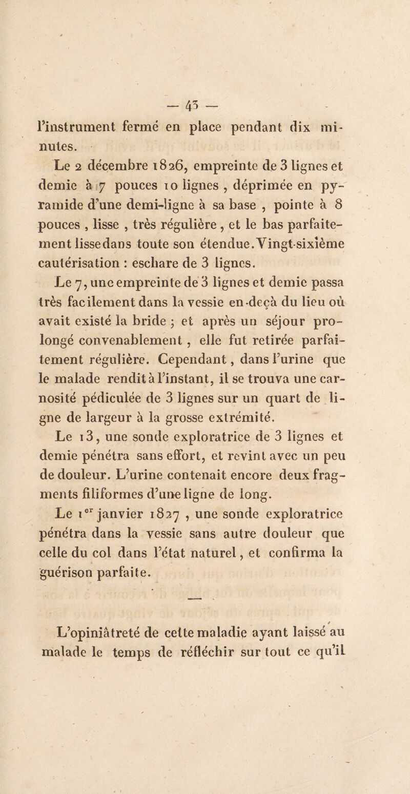 - 45 - l’instrument fermé en place pendant dix mi¬ nutes. Le 2 décembre 1826, empreinte de 3 lignes et demie à 7 pouces io lignes , déprimée en py¬ ramide d’une demi-ligne à sa base , pointe à 8 pouces , lisse , très régulière , et le bas parfaite¬ ment lisse dans toute son étendue.Vingt-sixième cautérisation : eschare de 3 lignes. Le 7, une empreinte de 3 lignes et demie passa très facilement dans la vessie en-deçà du lieu où avait existé la bride \ et après un séjour pro¬ longé convenablement , elle fut retirée parfai¬ tement régulière. Cependant, dans Furine que le malade rendit à Finstant, il se trouva une car- nosité pédiculée de 3 lignes sur un quart de li¬ gne de largeur à la grosse extrémité. Le i3, une sonde exploratrice de 3 lignes et demie pénétra sans effort, et revint avec un peu de douleur. L’urine contenait encore deux frag¬ ments filiformes d’une ligne de long. Le ier janvier 1827 , une sonde exploratrice pénétra dans la vessie sans autre douleur que celle du col dans Fétat naturel, et confirma la guérison parfaite. L’opiniâtreté de cette maladie ayant laissé au malade le temps de réfléchir sur tout ce qu’il