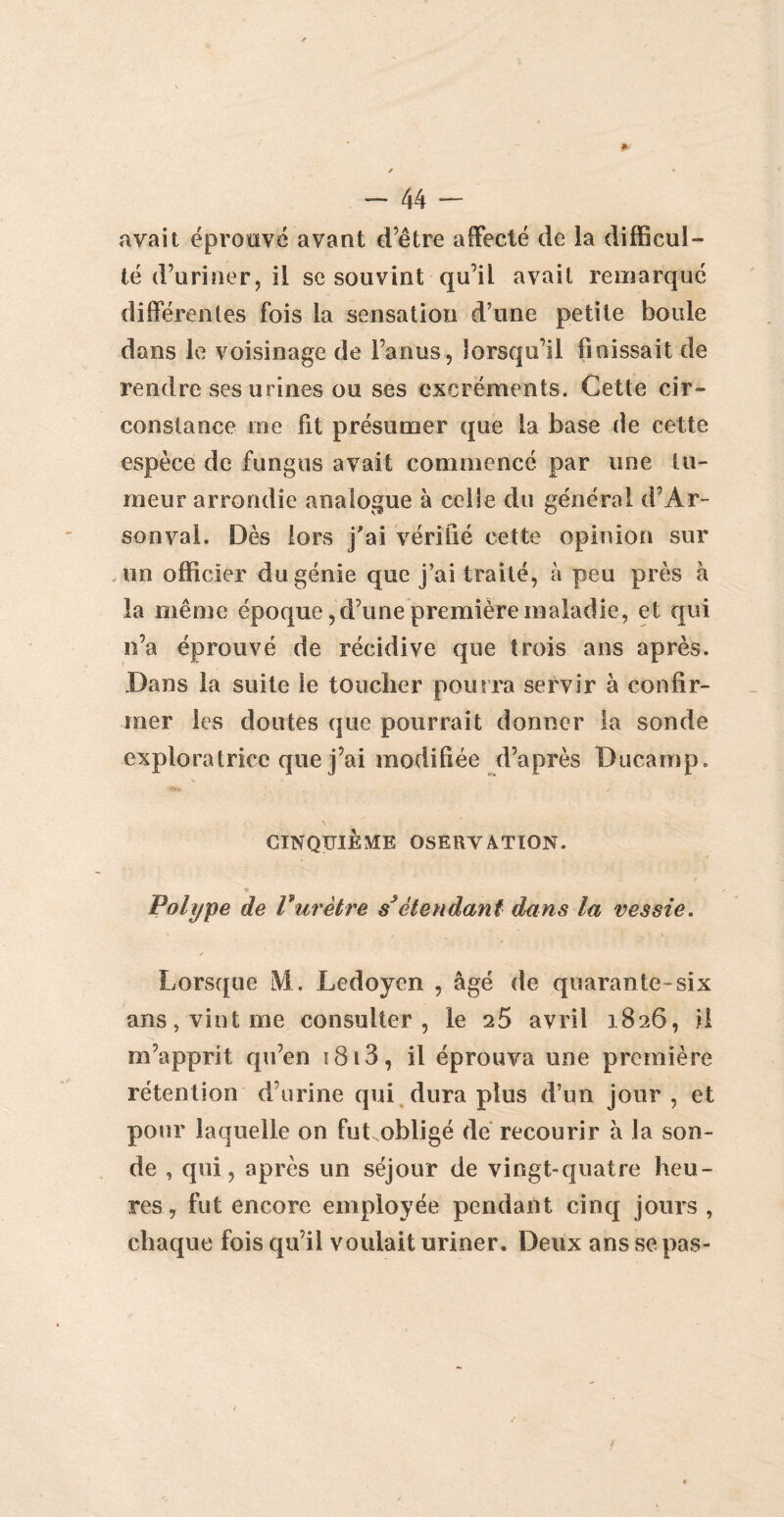 avait éproavë avant cTêtre affecté de la difficul¬ té d’uriner, il se souvint qu’il avait remarqué differentes fois la sensation d’une petite boule dans le voisinage de l’anus, lorsqu’il finissait de rendre ses urines ou ses excréments. Cette cir¬ constance me fit présumer que la base de cette espèce de fungus avait commencé par une tu¬ meur arrondie analogue à celle du général d’Ar- sonval. Dès lors j'ai vérifié cette opinion sur un officier du génie que j’ai traité, à peu près à la même époque, d’une première maladie, et qui n’a éprouvé de récidive que trois ans après. Dans la suite le toucher pourra servir à confir¬ mer les doutes que pourrait donner la sonde exploratrice que j’ai modifiée d’après Ducamp. CINQUIÈME OSERVATION. Polype de Vurètre s*étendant dans la vessie. s Lorsque M. Ledoyen , âgé de quarante-six ans, vint me consulter, le 25 avril 1826, il m’apprit qu’en 1813 , il éprouva une première rétention d’urine qui dura plus d’un jour , et pour laquelle on fut obligé de recourir à la son¬ de , qui, après un séjour de vingt-quatre heu¬ res, fut encore employée pendant cinq jours , chaque fois qu’il voulait uriner. Deux ans se pas-