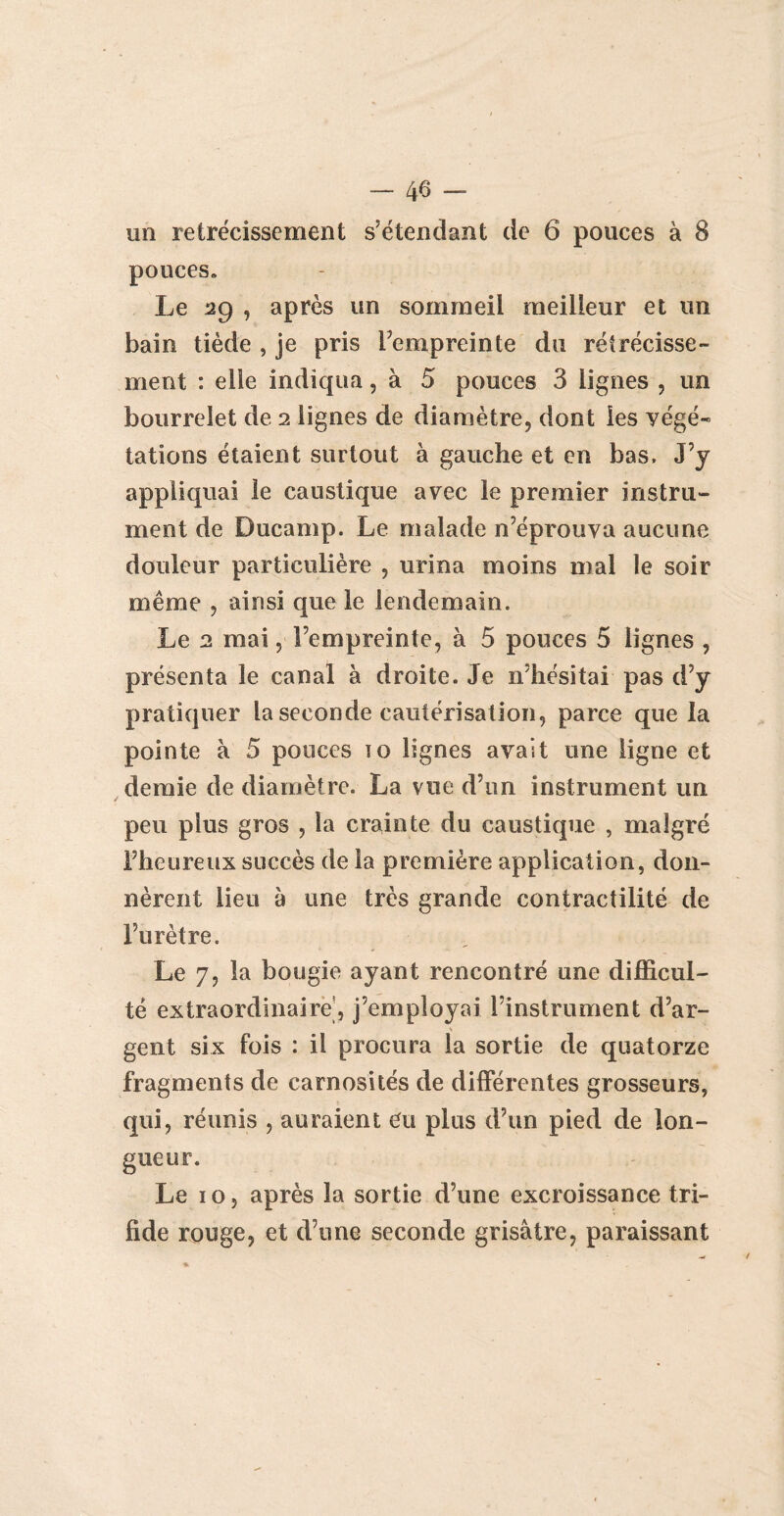 un rétrécissement s’étendant de 6 pouces à 8 pouces* Le 29 , après un sommeil meilleur et un bain tiède , je pris l’empreinte du rétrécisse¬ ment : elle indiqua, à 5 pouces 3 lignes , un bourrelet de 2 lignes de diamètre, dont les végé« tâtions étaient surtout à gauche et en bas. J’y appliquai le caustique avec le premier instru¬ ment de Ducamp. Le malade n’éprouva aucune douleur particulière , urina moins mal le soir même , ainsi que le lendemain. Le 2 mai, l’empreinte, à 5 pouces 5 lignes , présenta le canal à droite. Je n’hésitai pas d’y pratiquer la seconde cautérisation, parce que la pointe à 5 pouces 10 lignes avait une ligne et demie de diamètre. La vue d’un instrument un peu plus gros , la crainte du caustique , malgré l’heureux succès de la première application, don¬ nèrent lieu à une très grande contractilité de l’urètre. Le 7, la bougie ayant rencontré une difficul¬ té extraordinaire, j’employai l’instrument d’ar¬ gent six fois : il procura la sortie de quatorze fragments de carnosités de différentes grosseurs, qui, réunis , auraient eu plus d’un pied de lon¬ gueur. Le 10 5 après la sortie d’une excroissance tri- fîde rouge, et d’une seconde grisâtre, paraissant