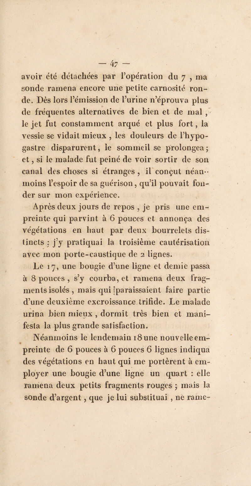 — 4? — avoir été détachées par l’opération du 7 , ma sonde ramena encore une petite carnosité ron¬ de. Dès lors l’émission de l’urine n’éprouva plus de fréquentes alternatives de bien et de mal 9 le jet fut constamment arqué et plus fort, la vessie se vidait mieux , les douleurs de l’hypo- gastre disparurent 5 le sommeil se prolongea ; et , si le malade fut peiné de voir sortir de son canal des choses si étranges, il conçut néan¬ moins l’espoir de sa guérison, qu’il pouvait fon¬ der sur mon expérience. Après deux jours de repos , je pris une em¬ preinte qui parvint à 6 pouces et annonça des végétations en haut par deux bourrelets dis¬ tincts : j’y pratiquai la troisième cautérisation avec mon porte-caustique de 2 lignes. Le 17, une bougie d’une ligne et demie passa à 8 pouces , s’y courba, et ramena deux frag¬ ments isolés, mais qui ^paraissaient faire partie d’une deuxième excroissance trifide. Le malade urina bien mieux , dormit très bien et mani¬ festa la plus grande satisfaction. Néanmoins le lendemain 18 une nouvelle em¬ preinte de 6 pouces à 6 pouces 6 lignes indiqua des végétations en haut qui me portèrent à em¬ ployer une bougie d’une ligne un quart : elle ramena deux petits fragments rouges ; mais la sonde d’argent , que je lui substituai , ne rame-