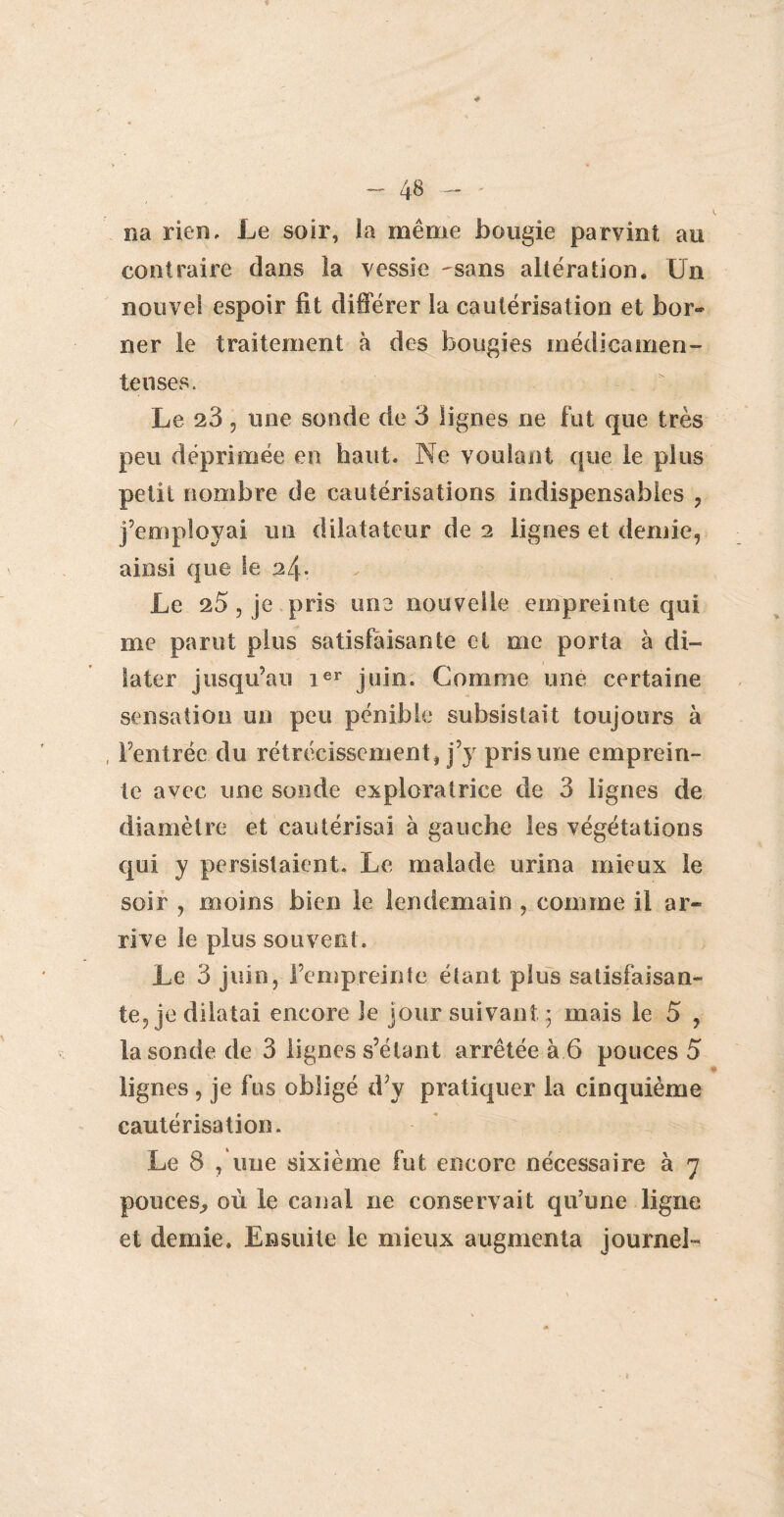 na rien. Le soir, la même bougie parvint au contraire dans la vessie ^sans altération. Un nouvel espoir fit différer îa cautérisation et bor¬ ner le traitement à des bougies médicamen¬ teuses. Le 28, une sonde de 3 Ügnes ne fut que très peu déprimée en haut. Ne voulant que le plus petit nombre de cautérisations indispensables , j’employai un dilatateur de 2 lignes et demie, ainsi que le 24• Le 25, je pris une nouvelle empreinte qui me parut plus satisfaisante et me porta à di¬ later jusqu’au ier juin. Comme une certaine sensation un peu pénible subsistait toujours à , l’entrée du rétrécissement , j’y pris une emprein¬ te avec une sonde exploratrice de 3 lignes de diamètre et cautérisai à gauche les végétations qui y persistaient. Le malade urina mieux le soir , moins bien le lendemain , comme il ar¬ rive le plus souvent. Le 3 juin, l’empreinte étant plus satisfaisan¬ te, je dilatai encore le jour suivant; mais le 5 , la sonde de 3 lignes s’étant arrêtée à 6 pouces 5 lignes , je fus obligé d’y pratiquer la cinquième cautérisation. Le 8 , une sixième fut encore nécessaire à 7 pouces., où le canal ne conservait qu’une ligne et demie. Ensuite le mieux augmenta journei-