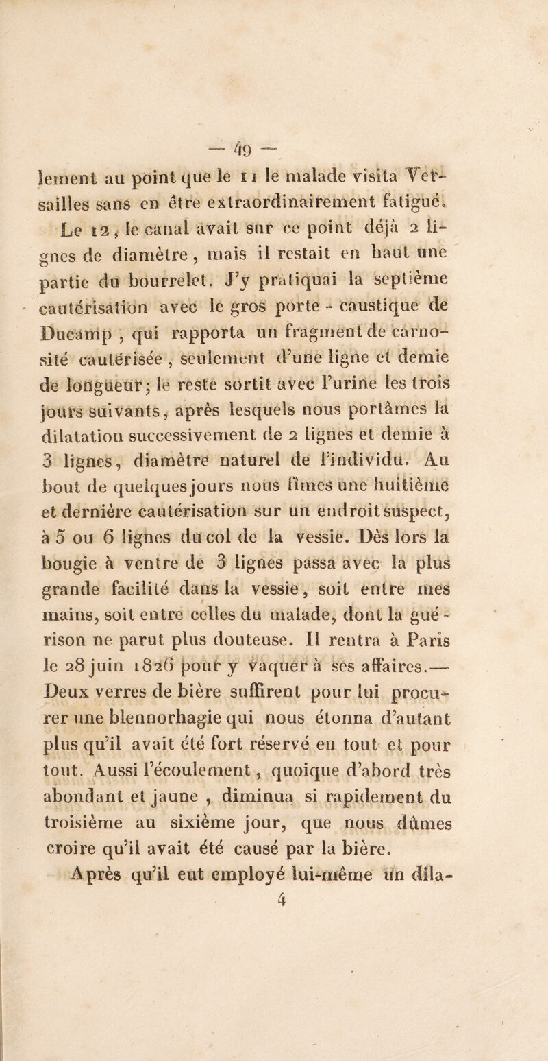 lement au point que le 11 le malade visita Ver¬ sailles sans en être extraordinairement fatigué* Le 12, le canal avait sur ce point déjà 2 li¬ gnes de diamètre, mais il restait en liant une partie du bourrelet. J’y pratiquai la septième cautérisation avec le gros porte - caustique de Ducamp , qui rapporta un fragment de cârno- si té cautérisée , seulement d’une ligne et demie de longueur; le reste sortit avec l’urine les trois jours suivants, après lesquels nous portâmes la dilatation successivement de 2 lignes et demie à 3 lignes, diamètre naturel de l’individu. Au bout de quelques jours nous finies une huitième et dernière cautérisation sur un endroit suspect, à 5 ou 6 lignes du col de la vessie. Dès lors la bougie à ventre de 3 lignes passa avec la plus grande facilité dans la vessie, soit entre mes mains, soit entre celles du malade, dont la gué - rison ne parut plus douteuse. Il rentra à Paris le 28 juin 1826 pour y vaquer à ses affaires.—- Deux verres de bière suffirent pour lui procu¬ rer une bien norhagie qui nous étonna d’autant plus qu’il avait été fort réservé en tout et pour tout. Aussi l’écoulement, quoique d’abord très abondant et jaune , diminua si rapidement du troisième au sixième jour, que nous dûmes croire qu’il avait été causé par la bière. Après qu’il eut employé lui-même tïn dila- 4