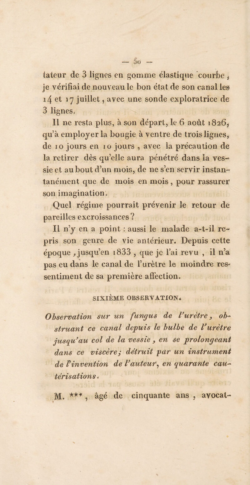 tateur de 3 lignes en gomme élastique courbe * je vérifiai de nouveau le bon état de son canal les ï4 et 17 juillet, avec une sonde exploratrice de 3 lignes. Il ne resta plus, à son départ, le 6 août 18265 qu’à employer la bougie à ventre de trois ligues, de 10 jours en 10 jours , avec la précaution de la retirer dès qu’elle aura pénétré dans la ves¬ sie et au bout d’un mois, de ne s’en servir instan¬ tanément que de mois en mois, pour rassurer son imagination. Quel régime pourrait prévenir le retour de pareilles excroissances? Il n’y en a point ; aussi le malade a-t-il re¬ pris son genre de vie antérieur. Depuis cette époque , jusqu’en i833 , que je l’ai revu , il n’a pas eu dans le canal de F urètre le moindre res¬ sentiment de sa première affection. SIXIÈME OBSERVATION* Observation sur un fungus de Vurètre > ob¬ struant ce canal depuis le bulbe de Vurètre jusqu’au col de la vessie, en se prolongeant dans ce viscère; détruit par un instrument de Vinvention de Fauteur, en quarante eau- térisations* M. *** , âgé de cinquante ans , avocat-