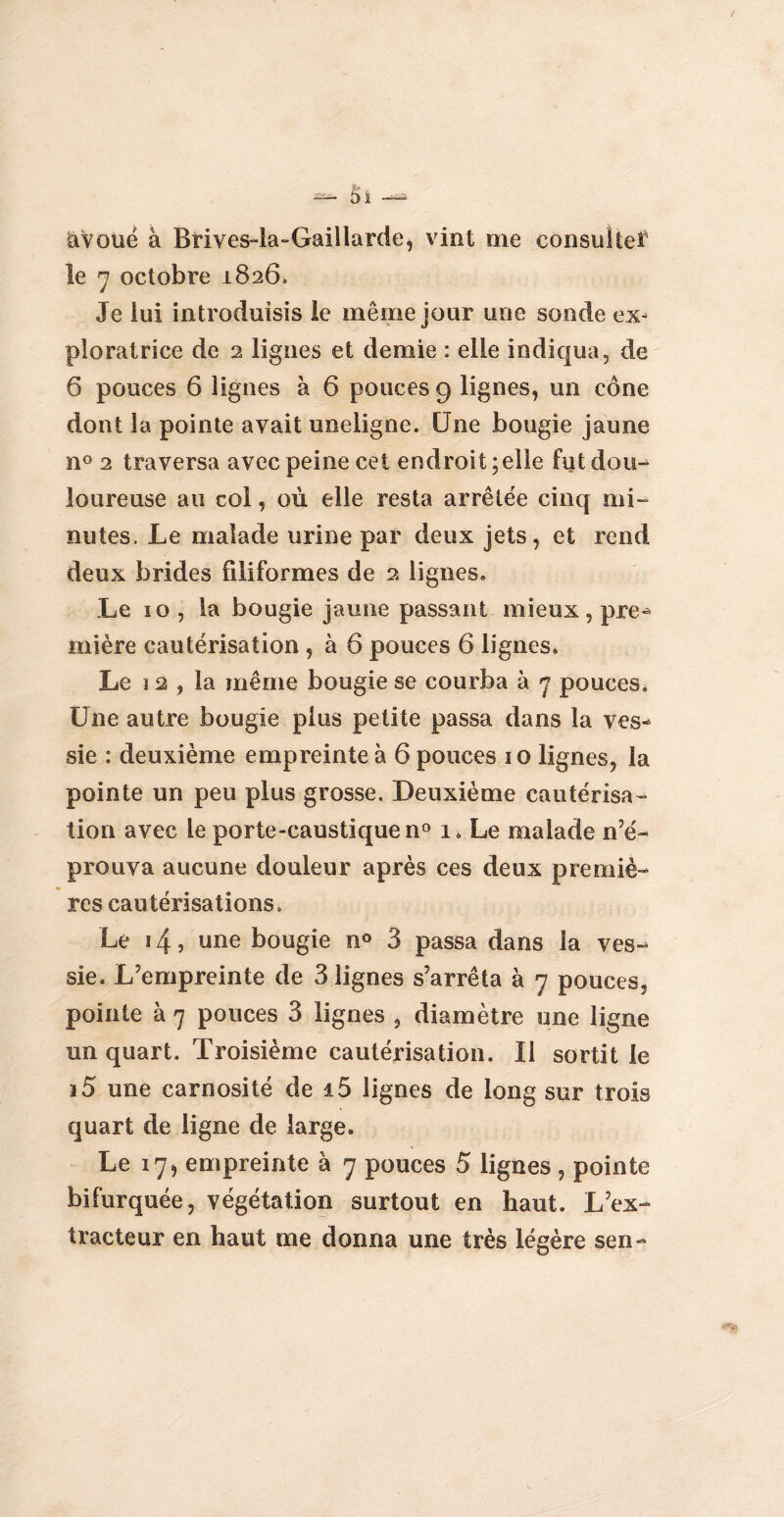 avoué à Bfives-la-Gaillarde, vint me consulte* le 7 octobre 1826» Je lui introduisis le même jour une sonde ex¬ ploratrice de 2 lignes et demie : elle indiqua, de 6 pouces 6 lignes à 6 pouces 9 lignes, un cône dont la pointe avait uneiigne. Une bougie jaune n° 2 traversa avec peine cet endroit; elle fut dou¬ loureuse au col, où elle resta arrêtée cinq mi¬ nutes. Le malade urine par deux jets, et rend deux brides filiformes de 2 lignes. Le ïo, la bougie jaune passant mieux, pre¬ mière cautérisation , à 6 pouces 6 lignes. Le 12 , la même bougie se courba à 7 pouces. Une autre bougie plus petite passa dans la ves¬ sie : deuxième empreinte à 6 pouces 10 lignes, la pointe un peu plus grosse. Deuxième cautérisa¬ tion avec le porte-caustique n° l Le malade n’é¬ prouva aucune douleur après ces deux premiè¬ res cautérisations. Le 14, une bougie n° 3 passa dans la ves¬ sie. L’empreinte de 3 lignes s’arrêta à 7 pouces, pointe à 7 pouces 3 lignes , diamètre une ligne un quart. Troisième cautérisation. Il sortit le i5 une carnosité de i5 lignes de long sur trois quart de ligne de large. Le 17, empreinte à 7 pouces 5 lignes , pointe bifurquée, végétation surtout en haut. L’ex¬ tracteur en haut me donna une très légère sen-