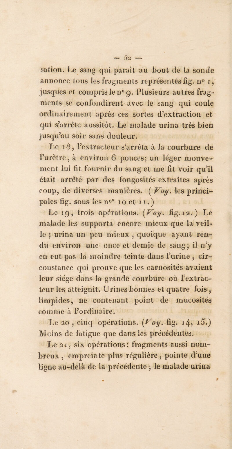 sation. Le sang qui paraît au bout de la soude annonce tous les fragments représentés fi g. n° i, jusqnés et compris le n° 9. Plusieurs autres frag¬ ments se confondirent avec le sang qui coule ordinairement après ces sortes d’extraction et qui s’arrête aussitôt. Le malade urina très bien jusqu’au soir sans douleur. Le 18 ? l’extracteur s’arrêta à la courbure de l’urètre, à environ 6 pouces; un léger mouve¬ ment lui fit fournir du sang et me fit voir qu’il était arrêté par des fongosités extraites après coup, de diverses manières. ( V^oy. les princi¬ pales fig. sous les n°s 10 et 11*) Le 19, trois opérations. {Voy* fig. 12.) Le malade les supporta encore mieux que la veil¬ le ; urina un peu mieux , quoique ayant ren¬ du environ une once et demie de sang’ il n’y en eut pas la moindre teinte dans l’urine , cir¬ constance qui prouve que les carnosités avaient leur siège dans la grande courbure où l’extrac¬ teur les atteignit. Urines bonnes et quatre fois ? limpides, ne contenant point de mucosités comme à l’ordinaire. Le 20 , cinq opérations. [Voy. fig. 14? i5.) Moins de fatigue que dans les précédentes. Le 21, six opérations: fragments aussi nom¬ breux , empreinte plus régulière, pointe d’une ligne au-delà de la précédente ; le malade urina