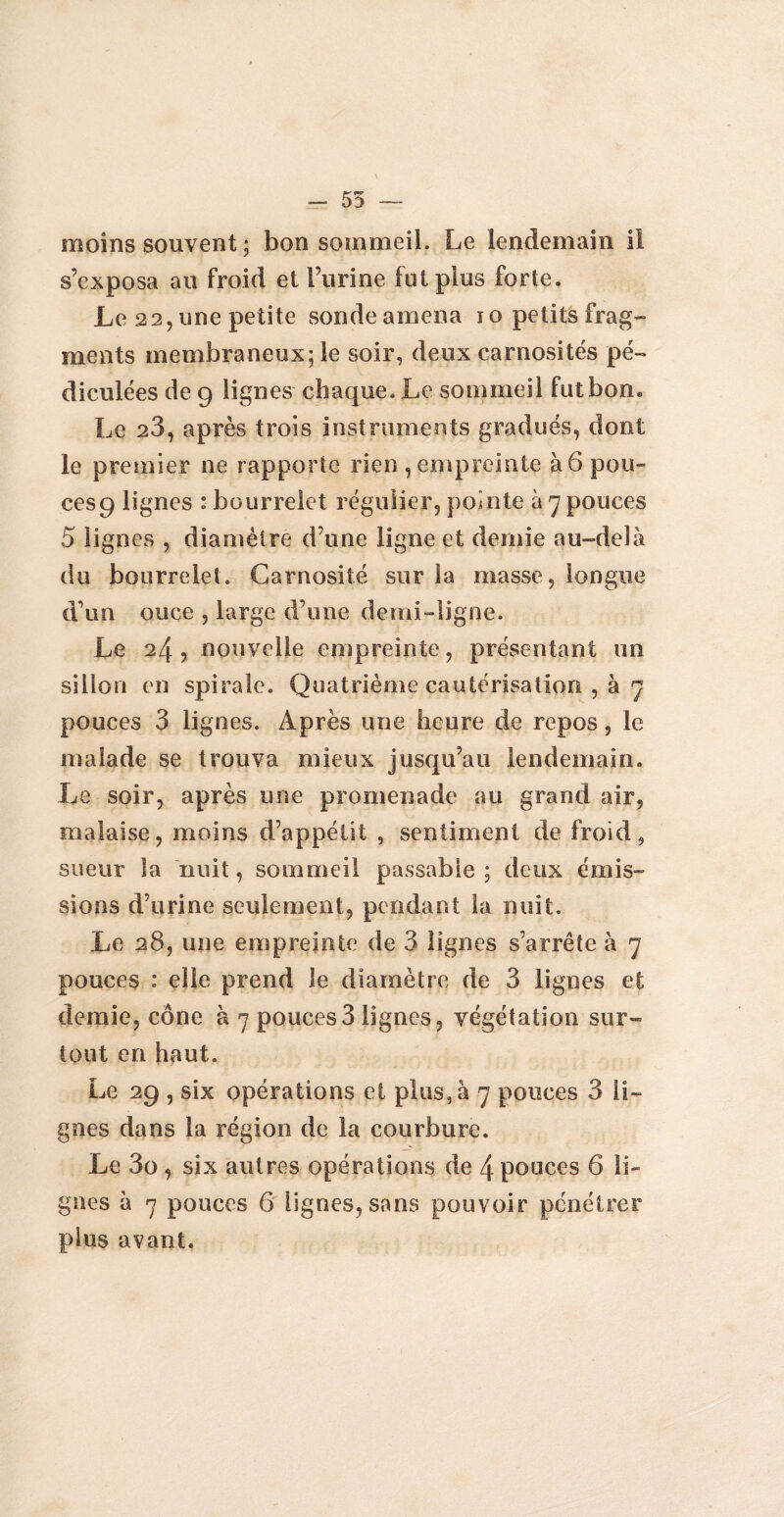 - 55 — moins souvent ; bon sommeil. Le lendemain il s’exposa au froid et burine fut plus forte. Le 22, une petite sonde amena 10 petits frag¬ ments membraneux; le soir, deux carnosités pé- diculées de 9 lignes chaque. Le sommeil fut bon. Le 23, après trois instruments gradués, dont le premier ne rapporte rien , empreinte à 6 pou¬ ces 9 lignes : bourrelet régulier, pointe à 7 pouces 5 lignes , diamètre d’une ligne et demie au-delà du bourrelet. Carnosité sur la masse, longue d\m once , large d’une demi-ligne. Le 24, nouvelle empreinte, présentant un sillon en spirale. Quatrième cautérisation , à 7 pouces 3 lignes. Après une heure de repos, le malade se trouva mieux jusqu’au lendemain. Le soir, après une promenade au grand air, malaise, moins d’appétit , sentiment de froid, sueur la nuit, sommeil passable ; deux émis¬ sions d’urine seulement, pendant la nuit. Le 28, une empreinte de 3 lignes s’arrête à 7 pouces : elle prend le diamètre de 3 lignes et demie, cône à 7 pouces3 lignes, végétation sur¬ tout en haut. Le 29 , six opérations et plus, à 7 pouces 3 li¬ gnes dans la région de la courbure. Le 3o , six autres opérations de 4 pouces 6 li¬ gnes à 7 pouces 6 lignes, sans pouvoir pénétrer pius avant.