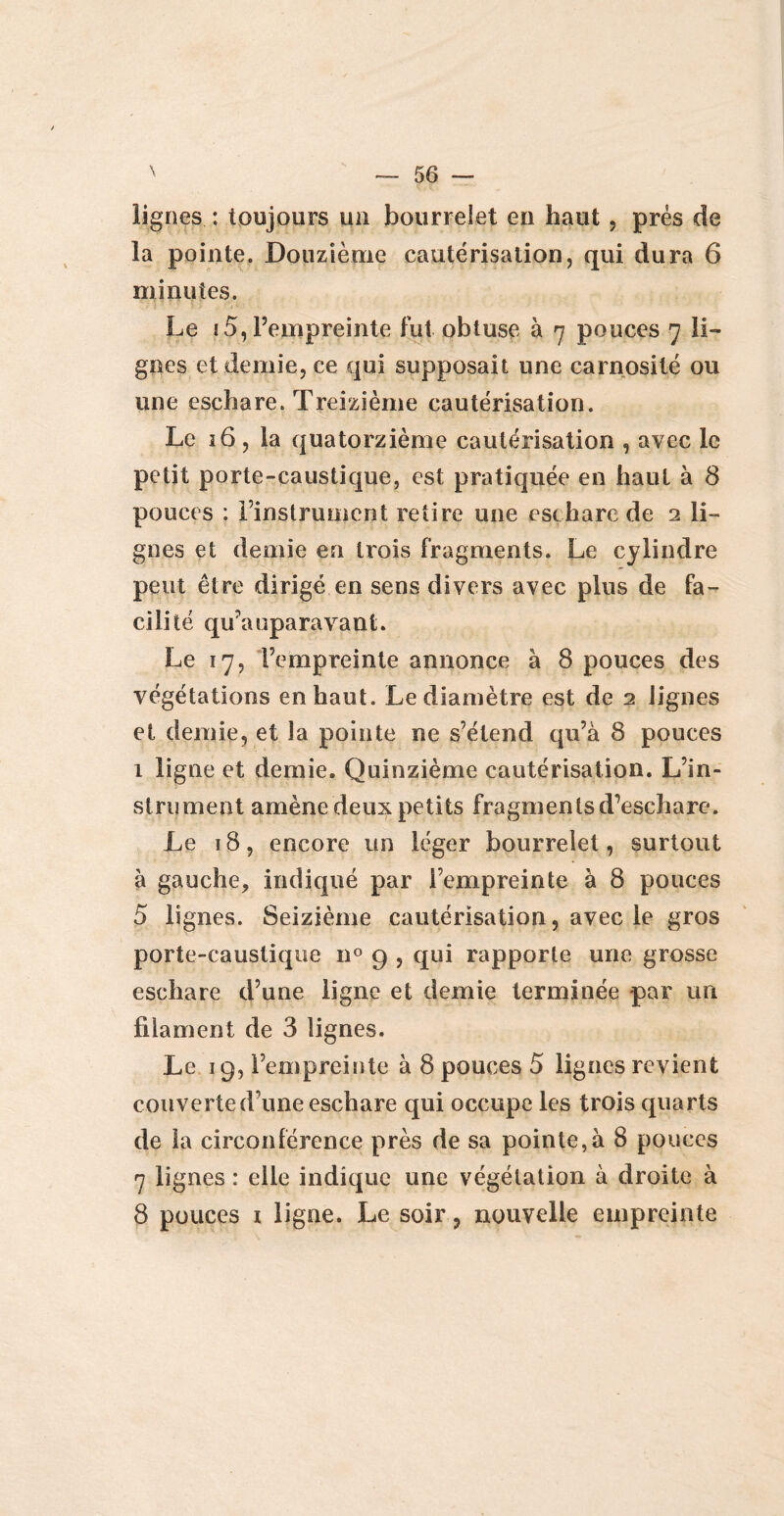 lignes : toujours un bourrelet en haut, prés de la pointe. Douzième cautérisation, qui dura 6 minutes. Le i5, l’empreinte fut obtuse à 7 pouces 7 li¬ gnes et demie, ce qui supposait une carnosité ou une eschare. Treizième cautérisation. Le 16 , la quatorzième cautérisation , avec le petit porte-caustique, est pratiquée en haut à 8 pouces : l’instrument retire une eschare de 2 li¬ gnes et demie en trois fragments. Le cylindre peut être dirigé en sens divers avec plus de fa¬ cilité qu’a upara vaut. Le 17, l’empreinte annonce à 8 pouces des végétations en haut. Le diamètre est de 2 lignes et demie, et la pointe ne s’étend qu’à 8 pouces 1 ligne et demie. Quinzième cautérisation. L’in¬ strument amène deux petits fragments d’eschare. Le 18, encore un léger bourrelet, surtout à gauche, indiqué par l’empreinte à 8 pouces 5 lignes. Seizième cautérisation, avec le gros porte-caustique 110 9 , qui rapporte une grosse eschare d’une ligne et demie terminée par un filament de 3 lignes. Le 19, l’empreinte à 8 pouces 5 ligues revient couverte d’une eschare qui occupe les trois quarts de la circonférence près de sa pointe,à 8 pouces 7 lignes : elle indique une végétation à droite à 8 pouces i ligne. Le soir, nouvelle empreinte