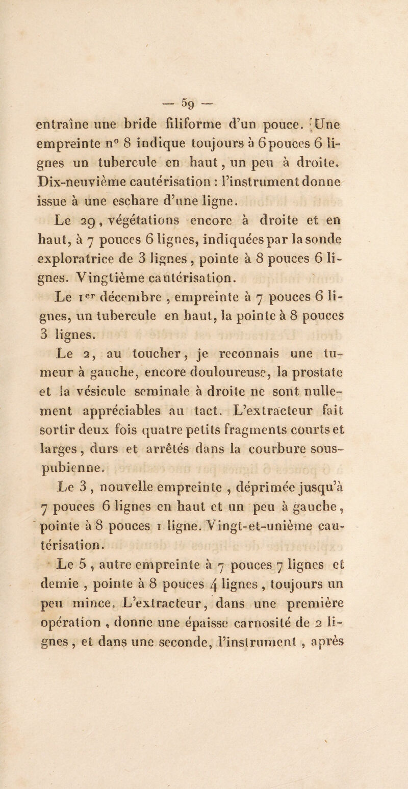 entraîne une bride filiforme d’un pouce. Une empreinte n° 8 indique toujours h 6pouces 6 li¬ gnes un tubercule en haut, un peu à droite» Dix-neuvième cautérisation : l’instrument donne issue à une eschare d’une ligne. Le 29, végétations encore à droite et en haut, à 7 pouces 6 lignes, indiquées par la sonde exploratrice de 3 lignes, pointe à 8 pouces 6 li¬ gnes. Vingtième cautérisation. Le Ier décembre , empreinte à 7 pouces 6 li¬ gnes, un tubercule en haut, la pointe à 8 pouces 3 lignes. Le 2, au toucher, je reconnais une tu¬ meur à gauche, encore douloureuse, la prostate et la vésicule séminale à droite ne sont nulle» ment appréciables au tact. L’extracteur fait sortir deux fois quatre petits fragments courts et larges, durs et arrêtés dans la courbure sous- pubienne. Le 3 , nouvelle empreinte , déprimée jusqu’à 7 pouces 6 lignes en haut et un peu à gauche, pointe à 8 pouces 1 ligne. Vingt-et-unième cau¬ térisation. Le 5 , autre empreinte à 7 pouces 7 lignes et demie , pointe à 8 pouces 4 lignes , toujours un peu mince. L’extracteur, dans une première opération , donne une épaisse carnosité de 2 li¬ gnes , et dans une seconde, l’instrument , après