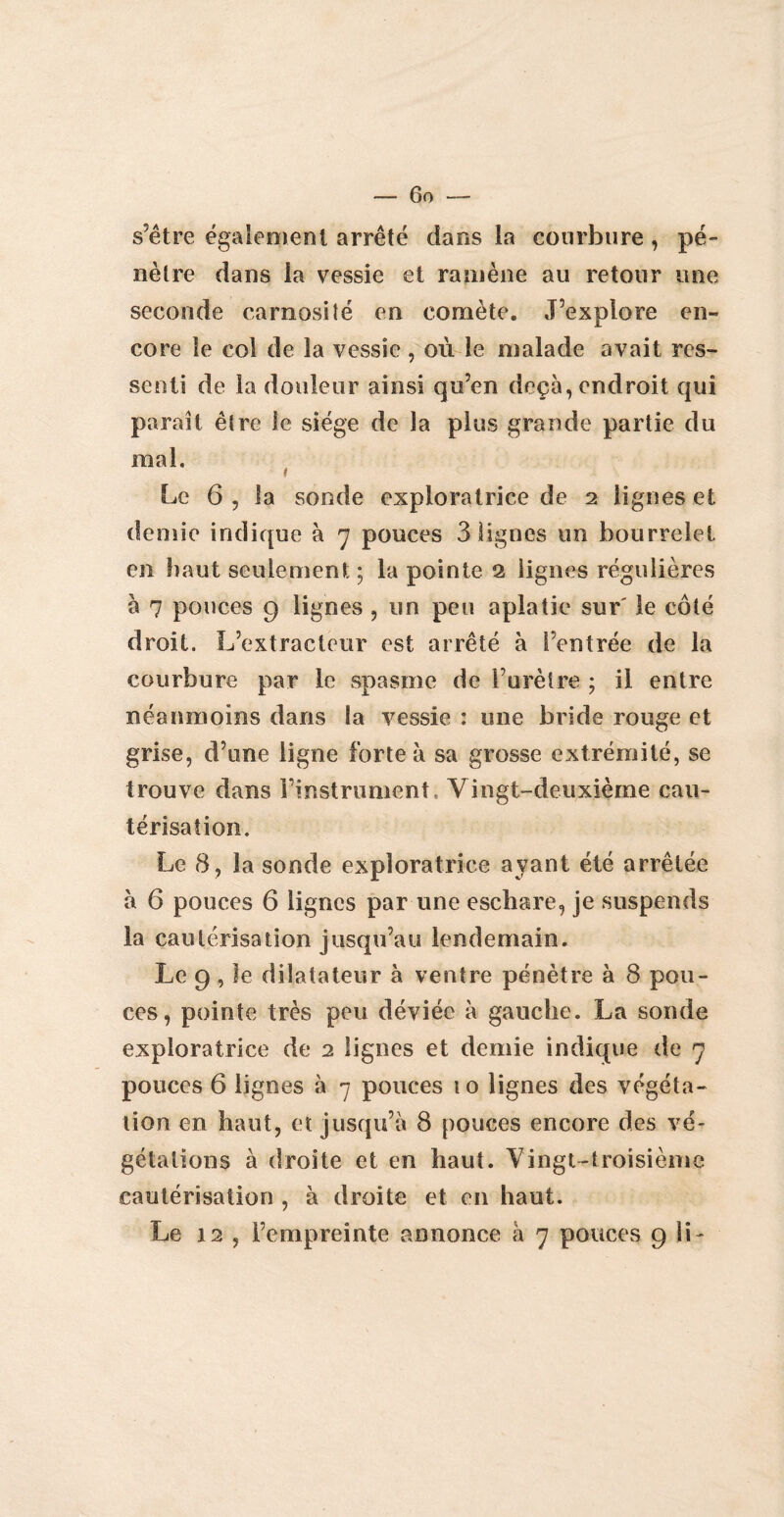 s’être également arrêté dans la courbure, pé¬ nètre dans ia vessie et ramène au retour une seconde carnosité en comète. J’explore en¬ core le col de la vessie , où le malade avait res¬ senti de la douleur ainsi qu’en deçà, endroit qui paraît être le siège de la plus grande partie du mal. Le 6 , la sonde exploratrice de 2 lignes et demie indique à 7 pouces 3 lignes un bourrelet en haut seulement; la pointe 2 lignes régulières à 7 pouces 9 lignes , un peu aplatie sur' le côté droit. L’extracteur est arrêté à l’entrée de la courbure par le spasme de l’urètre ; il entre néanmoins dans ia vessie : une bride rouge et grise, d’une ligne forte à sa grosse extrémité, se trouve dans instrument» Vingt-deuxième cau¬ térisation. Le 8, la sonde exploratrice ayant été arrêtée à 6 pouces 6 lignes par une eschare, je suspends la cautérisation jusqu’au lendemain. Le 9, le dilatateur à ventre pénètre à 8 pou¬ ces, pointe très peu déviée à gauche. La sonde exploratrice de 2 lignes et demie indique de 7 pouces 6 lignes à 7 pouces 10 lignes des végéta¬ tion en haut, et jusqu’à 8 pouces encore des vé¬ gétations à droite et en haut. Vingt-troisième cautérisation , à droite et en haut. Le 12 ? l’empreinte annonce à 7 pouces 9 IL