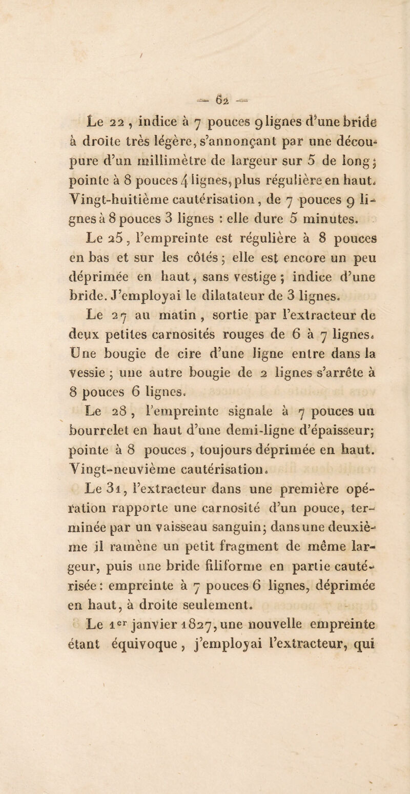 Le 22 , indice à 7 pouces 9lignes d’une bride à droite très légère, s’annonçant par une décou- pure d’un millimètre de largeur sur 5 de long; pointe à 8 pouces 4 lignes, plus régulière en haute Vingt-huitième cautérisation, de 7 pouces 9 li¬ gnes à 8 pouces 3 lignes : elle dure 5 minutes. Le 25 , l’empreinte est régulière à 8 pouces en bas et sur les côtés ; elle est encore un peu déprimée en haut i sans vestige ; indice d’une bride. J’employai le dilatateur de 3 lignes. Le 27 au matin, sortie par l’extracteur de deux petites carnosités rouges de 6 à 7 lignes* Une bougie de cire d’une ligne entre dans la vessie ; une autre bougie de 2 lignes s’arrête à 8 pouces 6 lignes. Le 28 , l’empreinte signale à 7 pouces un bourrelet en haut d’une demi-ligne d’épaisseur; pointe à 8 pouces , toujours déprimée en haut. Vingt-neuvième cautérisation * Le3i, l’extracteur dans une première opé¬ ration rapporte une carnosité d’un pouce, ter-' minée par un vaisseau sanguin; dans une deuxiè¬ me il ramène un petit fragment de même lar® geur, puis une bride filiforme en partie cauté* risée : empreinte à 7 pouces 6 lignes, déprimée en haut, à droite seulement. Le ier janvier 1827, une nouvelle empreinte étant équivoque , j’employai l’extracteur, qui