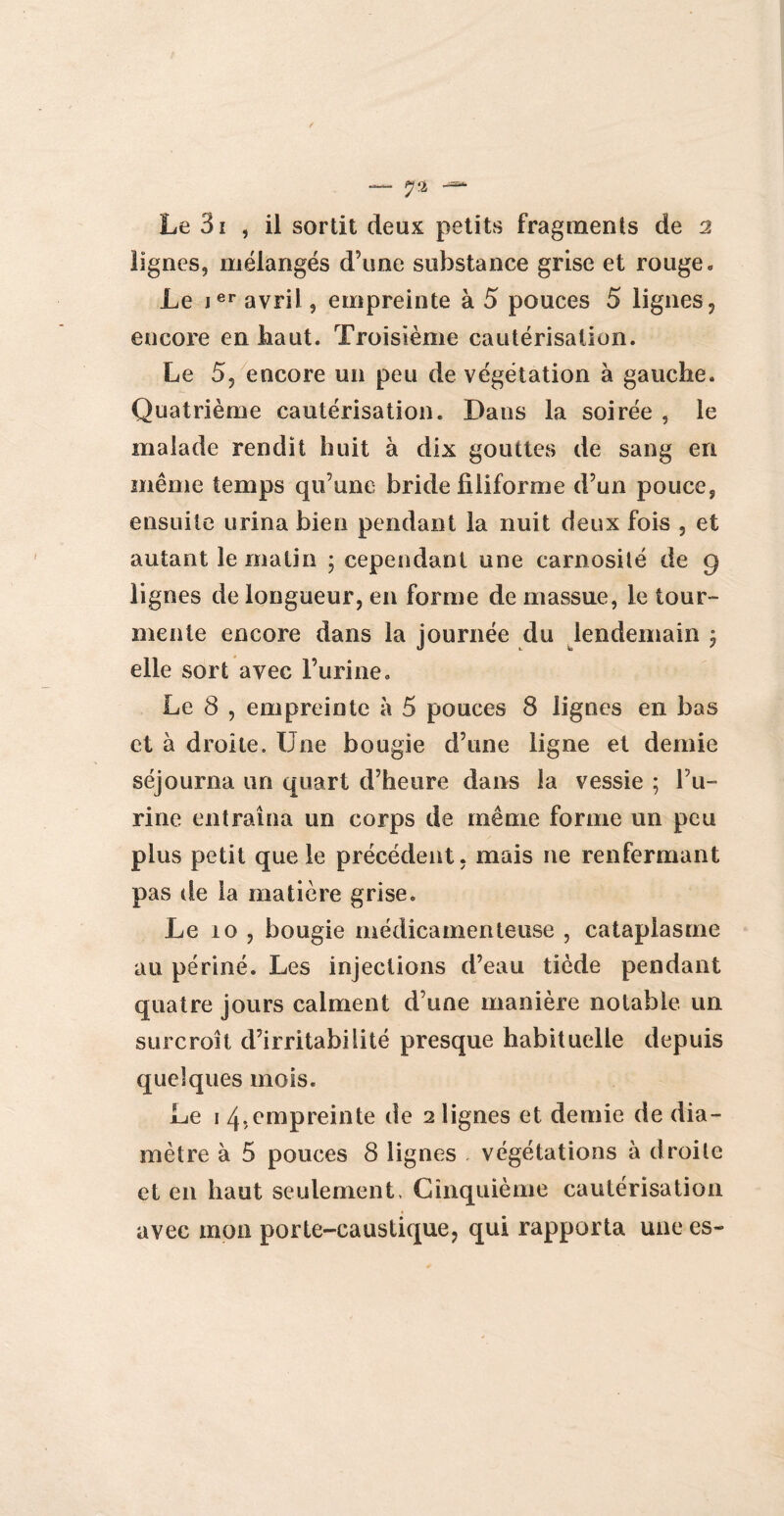 — 7* — Le 3i , il sortit deux petits fragments de 2 lignes, mélangés d’une substance grise et rouge. Le ier avril, empreinte à 5 pouces 5 lignes, encore en haut. Troisième cautérisation. Le 5, encore un peu de végétation à gauche. Quatrième cautérisation. Dans la soirée , le malade rendit huit à dix gouttes de sang en même temps qu’une bride filiforme d’un pouce, ensuite urina bien pendant la nuit deux fois , et autant le matin • cependant une carnosité de 9 lignes de longueur, en forme de massue, le tour¬ mente encore dans la journée du lendemain ; elle sort avec l’urine. Le 8 , empreinte à 5 pouces 8 lignes en bas et à droite. Une bougie d’une ligne et demie séjourna un quart d’heure dans la vessie ; l’u¬ rine entraîna un corps de même forme un peu plus petit que le précédent, mais ne renfermant pas de la matière grise. Le 10 , bougie médicamenteuse , cataplasme au périné. Les injections d’eau tiède pendant quatre jours calment d’une manière notable un surcroît d’irritabilité presque habituelle depuis quelques mois. Le 1 4,empreinte de 2 lignes et demie de dia¬ mètre à 5 pouces 8 lignes végétations à droite et en haut seulement. Cinquième cautérisation avec mon porte-caustique, qui rapporta une es-