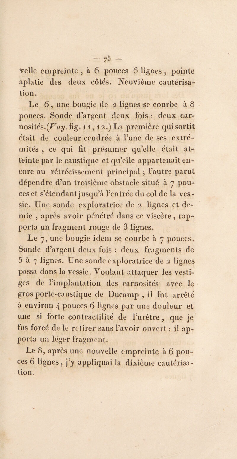 — 7 5 — Telle empreinte , à 6 pouces 6 lignes, pointe aplatie des deux côtés. Neuvième cautérisa¬ tion. Le 6, une bougie de 2 lignes se courbe à 8 pouces. Sonde d’argent deux fois : deux car- nosités.^tfy.fig. 11,12.) La première qüisortit était de couleur cendrée à Fune de ses extré¬ mités , ce qui fit présumer qu’elle était at¬ teinte par le caustique et qu’elle appartenait en¬ core au rétrécissement principal ; l’autre parut dépendre d’un troisième obstacle situé à 7 pou¬ ces et s’étendant jusqu’à l’entrée du col de la ves¬ sie. Une sonde exploratrice de 2 lignes et de¬ mie , après avoir pénétré dans ce viscère, rap¬ porta un fragment rouge de 3 lignes. Le 7, une bougie idem se courbe à 7 pouces. Sonde d’argent deux fois : deux fragments de 5 à 7 lignes. Une sonde exploratrice de 2 lignes passa dans la vessie. Voulant attaquer les vesti¬ ges de l’implantation des carnosités avec le gros porte-caustique de Ducamp , il fut arrêté à environ 4 pouces 6 lignes par une douleur et une si forte contractilité de l’urètre , que je fus forcé de le retirer sans l’avoir ouvert : i! ap¬ porta un léger fragment. Le 8, après une nouvelle empreinte à 6 pou¬ ces 6 lignes, j’j appliquai la dixième cautérisa¬ tion.