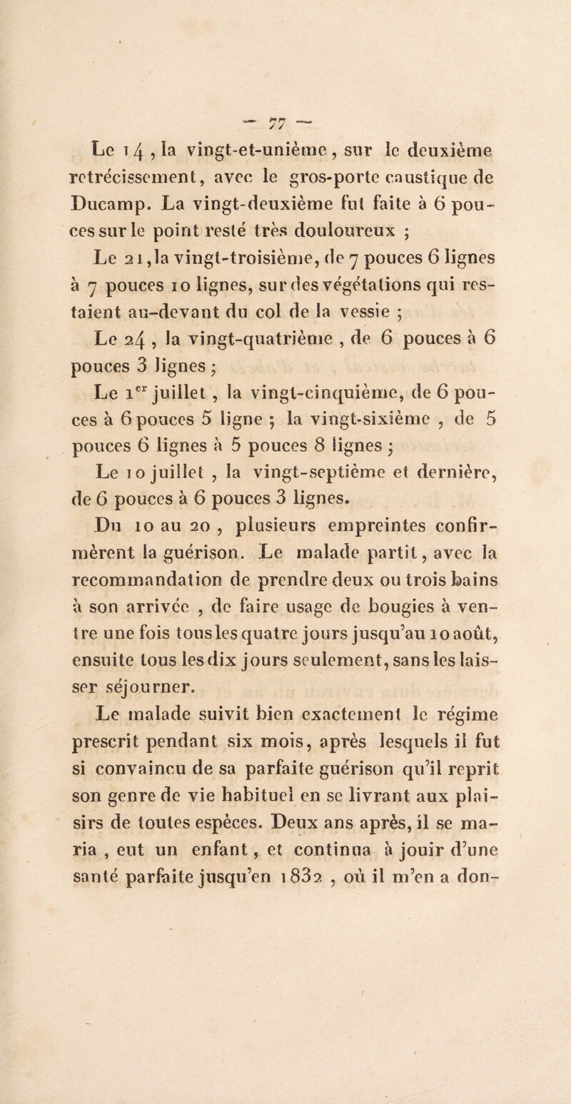 Le t 4 , la vingt-et-unième , sur le deuxième rétrécissement, avec le gros-porte caustique de Ducamp. La vingt-deuxième fut faite à 6 pou¬ ces sur le point resté très douloureux ; Le 21,1a vingt-troisième, de 7 pouces 6 lignes à 7 pouces 10 lignes, sur des végétations qui res¬ taient au-devant du col de la vessie ; Le 24 , la vingt-quatrième , de 6 pouces à 6 pouces 3 lignes * Le 1er juillet , la vingt-cinquième, de 6 pou¬ ces à 6 pouces 5 ligne ; la vingt-sixième , de 5 pouces 6 lignes à 5 pouces 8 lignes ; Le 10 juillet , la vingt-septième et dernière, de 6 pouces à 6 pouces 3 lignes. Du 10 au 20 , plusieurs empreintes confir¬ mèrent la guérison. Le malade partit, avec la recommandation de prendre deux ou trois bains a son arrivée , de faire usage de bougies à ven¬ tre une fois tous les quatre jours jusqu’au 10 août, ensuite tous les dix jours seulement, sans les lais¬ ser séjourner. Le malade suivit bien exactement le régime prescrit pendant six mois, après lesquels il fut si convaincu de sa parfaite guérison qu’il reprit son genre de vie habituel en se livrant aux plai¬ sirs de toutes espèces. Deux ans après, il se ma¬ ria , eut un enfant, et continua à jouir d’une santé parfaite jusqu’en i832 , où il m’en a don-