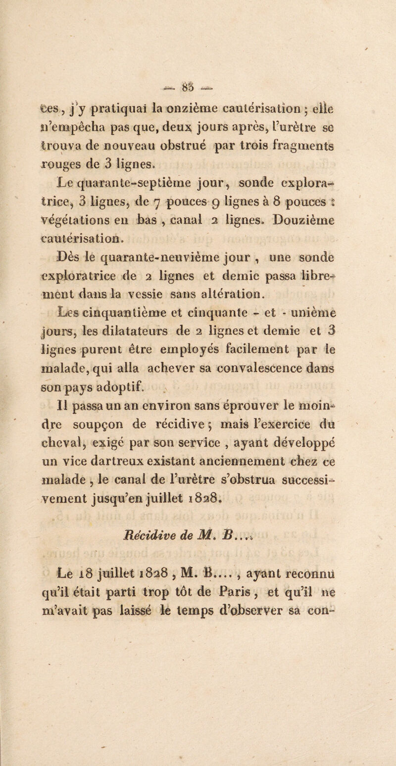 &5 ces, j'y pratiquai la onzième cautérisation ; elle n’empêcha pas que, deux jours après* l’urètre se trouva de nouveau obstrué par trois fragments rouges de 3 lignes. Le quarante-septième jour, sonde explora¬ trice, 3 lignes, de 7 pouces 9 lignes à 8 pouces t végétations en bas , canal 2 lignes. Douzième cautérisation. Dès le quarante-neuvième jour , une sonde exploratrice de 2 lignes et demie passa libre¬ ment dans la vessie sans altération. Les cinquantième et cinquante - et - unième jours, les dilatateurs de 2 lignes et demie et 3 lignes purent être employés facilement par le malade, qui alla achever sa convalescence dans son pays adoptif. Il passa un an environ sans éprouver le moin¬ dre soupçon de récidive *, mais l’exercice du cheval, exigé par son service , ayant développé un vice dartreux existant anciennement chez ce malade , le canal de l’urètre s’obstrua successi¬ vement jusqu’en juillet 1828. Récidive de M* B.. Le 18 juillet 1828 , M. B.... , ayant reconnu qu’il était parti trop tôt de Paris, et qu’il ne m’avait pas laissé le temps d’observer sa con-