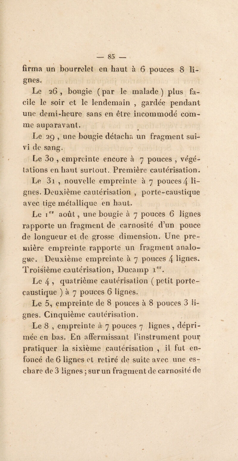 * firma un bourrelet en haut à 6 pouces 8 li¬ gnes. Le 26 , bougie ( par le malade ) pins fa¬ cile le soir et le lendemain , gardée pendant une demi-heure sans en être incommodé com¬ me auparavant. Le 29 , une bougie détacha un fragment sui¬ vi de sang. Le 3o , empreinte encore à 7 pouces , végé¬ tations en haut surtout. Première cautérisation. Le 3i , nouvelle empreinte à 7 pouces 4 li¬ gnes. Deuxième cautérisation , porte-caustique avec tige métallique en haut. Le ier août, une bougie à 7 pouces 6 lignes rapporte un fragment de carnosité d’un pouce de longueur et de grosse dimension. Une pre¬ mière empreinte rapporté un fragment analo¬ gue. Deuxième empreinte à 7 pouces 4 lignes. Troisième cautérisation, Ducamp ier„ Le 4 j quatrième cautérisation ( petit porte- caustique ) à 7 pouces 6 lignes. Le 5, empreinte de 8 pouces à 8 pouces 3 li¬ gnes. Cinquième cautérisation. Le 8 , empreinte à 7 pouces 7 lignes , dépri¬ mée en bas. En affermissant l’instrument pour pratiquer la sixième cautérisation , il fut en¬ foncé de 6 lignes et retiré de suite avec une es¬ chare de 3 lignes ; sur un fragment de carnosité de