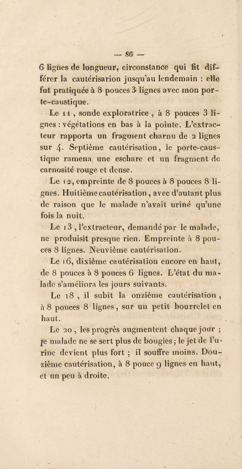 6 lignes de longueur, circonstance qui fit dif¬ férer la cautérisation jusqu’au lendemain : elle fut pratiquée à 8 pouces 3 lignes avec mon por¬ te-caustique. Le il , sonde exploratrice , à 8 pouces 3 li¬ gnes : végétations en bas à la pointe. L’extrac¬ teur rapporta un fragment charnu de 2 lignes sur 4- Septième cautérisation, le porte-caus¬ tique ramena une eschare et un fragment de carnosité rouge et dense. Le 12, empreinte de 8 pouces à 8 pouces 8 li¬ gnes. Huitième cautérisation , avec d’autant plus de raison que le malade n’avait uriné qu’une fois la nuit. Le i3 , l’extracteur, demandé par le malade, ne produisit presque rien. Empreinte à 8 pou¬ ces 8 lignes. Neuvième cautérisation. Le 16, dixième cautérisation encore en haut, de 8 pouces à 8 pouces 6 lignes. L’état du ma¬ lade s’améliora les jours suivants. Le 18 , il subit la onzième cautérisation , à 8 pouces 8 lignes, sur un petit bourrelet en haut. Le 20, les progrès augmentent chaque jour ; je malade ne se sert plus de bougies ; le jet de l’u¬ rine devient plus fort ; il souffre moins. Dou¬ zième cautérisation, à 8 pouce 9 lignes en haut, et un peu à droite.