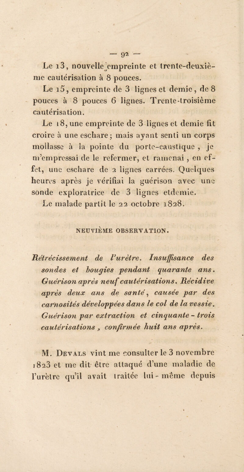 — 9^ “ Le i3, nouvelle empreinte et trente-deuxiè¬ me cautérisation à 8 pouces. Le i5, empreinte de 3 lignes et demie, de 8 pouces à 8 pouces 6 lignes. Trente-troisième cautérisation. Le i8,une empreinte de 3 lignes et demie fit croire à une eschare; mais ayant senti un corps mollasse à la pointe du porte-caustique , je m’empressai de le refermer, et ramenai , en ef¬ fet, une eschare de 2 lignes carrées. Quelques heures après je vérifiai la guérison avec une sonde exploratrice de 3 lignes etdemie. Le malade partit le 22 octobre 1828. NEUVIÈME OBSERVATION. Rétrécissement de Vurètre. Insuffisance des sondes et bougies pendant quarante ans. Guérison après neuf cautérisations. Récidive après deux ans de santé, causée par des carnosités développées dans le col de la vessie. Guérison par extraction et cinquante - trois cautérisations , confirmée huit ans après. M. Devals vint me consulter le 3 novembre 1823 et me dit être attaqué d’une maladie de l’iirètre qu’il avait traitée lui-même depuis