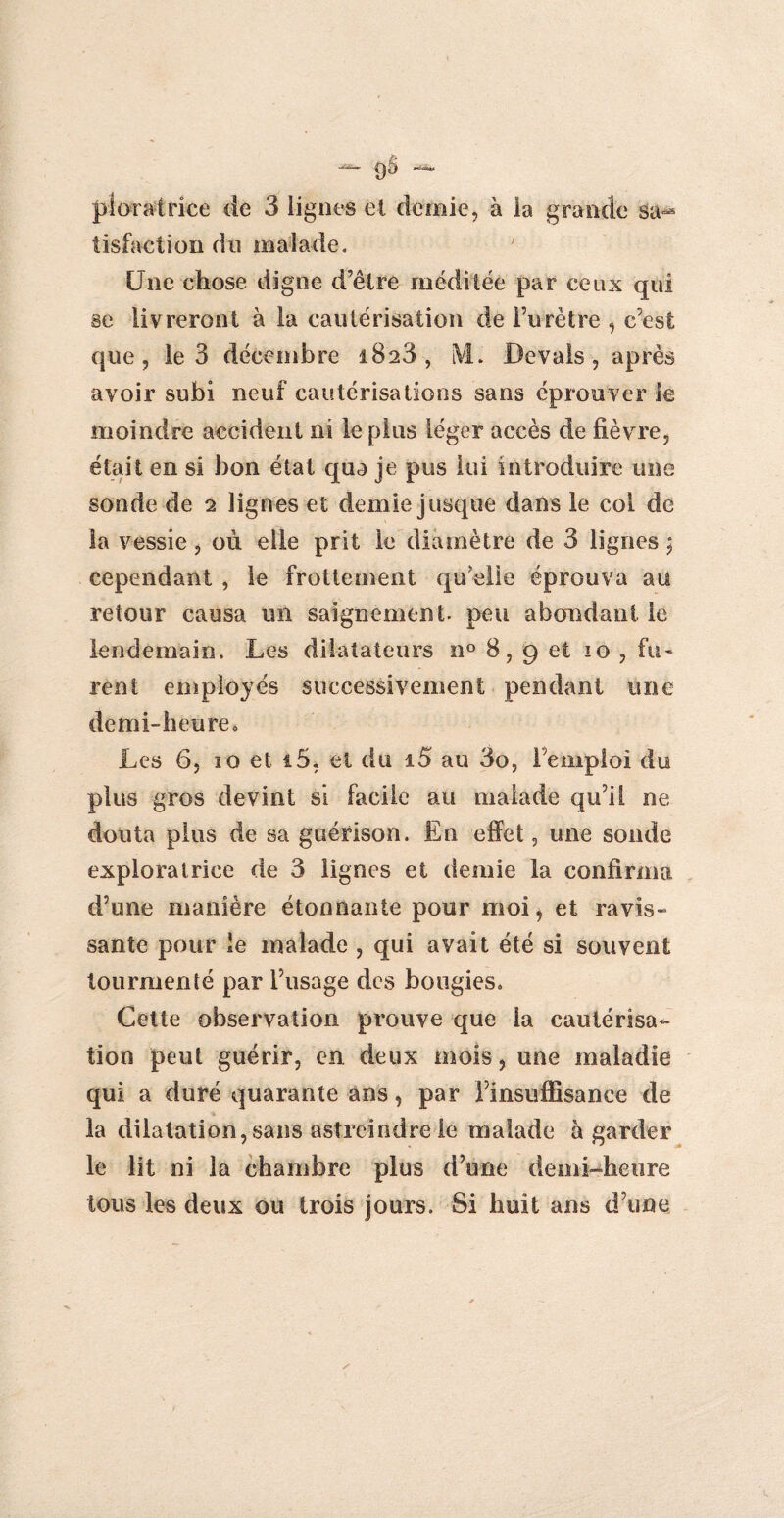 ploratrice de 3 lignes et demie, à la grande sa^ tisfaction du malade. Une chose digne d’être méditée par ceux qui se livreront à la cautérisation de l’urètre , c’est que, le 3 décembre 1828, i\L Devais, après avoir subi neuf cautérisations sans éprouver le moindre accident ni le plus léger accès de fièvre, était en si bon état qua je pus lui introduire une sonde de 2 lignes et demie jusque dans le col de la vessie, où elle prit le diamètre de 3 lignes , cependant , le frottement qu’elle éprouva au retour causa un saignement, peu abondant le lendemain. Les dilatateurs n° 8, 9 et 10 , fu¬ rent employés successivement pendant une demi-heure. Les 6, ïo et i5, et du i5 au 3o, l’emploi du plus gros devint si facile au malade qu’il ne douta plus de sa guérison. En effet, une sonde exploratrice de 3 lignes et demie la confirma d’une manière étonnante pour moi, et ravis¬ sante pour le malade , qui avait été si souvent tourmenté par l’usage des bougies» Cette observation prouve que la cautérisa¬ tion peut guérir, en deux mois, une maladie qui a duré quarante ans, par l’insuffisance de la dilatation, sans astreindre le malade à garder le lit ni la chambre plus d’une demi-heure tous les deux ou trois jours. Si huit ans d’une