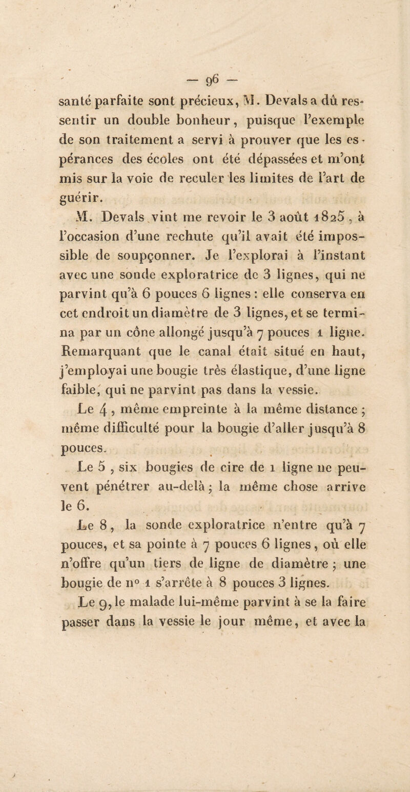 santé parfaite sont précieux, M. Devais a du res¬ sentir un double bonheur, puisque l’exemple de son traitement a servi à prouver que les es * pérances des écoles ont été dépassées et m’ont mis sur la voie de reculer les limites de Part de guérir. M. Devais vint me revoir le 3 août 1825 , à l’occasion d’une rechute qu’il avait été impos¬ sible de soupçonner. Je l’explorai à l’instant avec une sonde exploratrice de 3 lignes, qui ne parvint qu’à 6 pouces 6 lignes : elle conserva en cet endroit un diamètre de 3 lignes, et se termi¬ na par un cône allongé jusqu’à 7 pouces 1 ligne. Remarquant que le canal était situé en haut, j’employai une bougie très élastique, d’une ligne faible, qui ne parvint pas dans la vessie. Le 4 9 même empreinte à la même distance ; même difficulté pour la bougie d’aller jusqu’à 8 pouces. Le 5 , six bougies de cire de 1 ligne ne peu¬ vent pénétrer au-delà ; la même chose arrive le 6. Le 8, la sonde exploratrice n’entre qu’à 7 pouces, et sa pointe à 7 pouces 6 lignes, où elle n’offre qu’un tiers de ligne de diamètre ; une bougie de n° 1 s’arrête à 8 pouces 3 lignes. Le 9,1e malade lui-même parvint à se la faire passer dans la vessie le jour même, et avec la