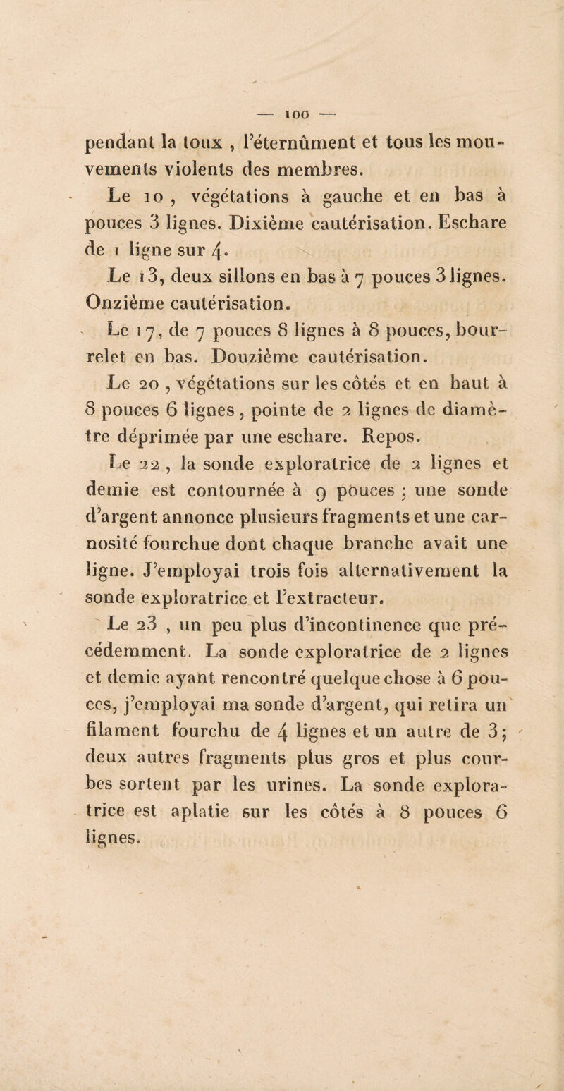 lOO I pendant la toux , l’éternûment et tous les mou- vements violents des membres. Le 10 , végétations à gauche et en bas à pouces 3 lignes. Dixième cautérisation. Eschare de i ligne sur 4« Le i3, deux sillons en bas à 7 pouces 3 lignes. Onzième cautérisation. Le 1 7, de 7 pouces 8 lignes à 8 pouces, bour¬ relet en bas. Douzième cautérisation. Le 20 , végétations sur les côtés et en haut à 8 pouces 6 lignes, pointe de 2 lignes de diamè¬ tre déprimée par une eschare. Repos. Le 22 , la sonde exploratrice de 2 lignes et demie est contournée à 9 pouces : une sonde d’argent annonce plusieurs fragments et une car- nosité fourchue dont chaque branche avait une ligne. J’employai trois fois alternativement la sonde exploratrice et l’extracteur. Le 23 , un peu plus d’incontinence que pré¬ cédemment. La sonde exploratrice de 2 lignes et demie ayant rencontré quelque chose à 6 pou¬ ces, j’employai ma sonde d’argent, qui retira un filament fourchu de 4 lignes et un autre de 3; deux autres fragments plus gros et plus cour¬ bes sortent par les urines. La sonde explora¬ trice est aplatie sur les côtés à 8 pouces 6 lignes. /