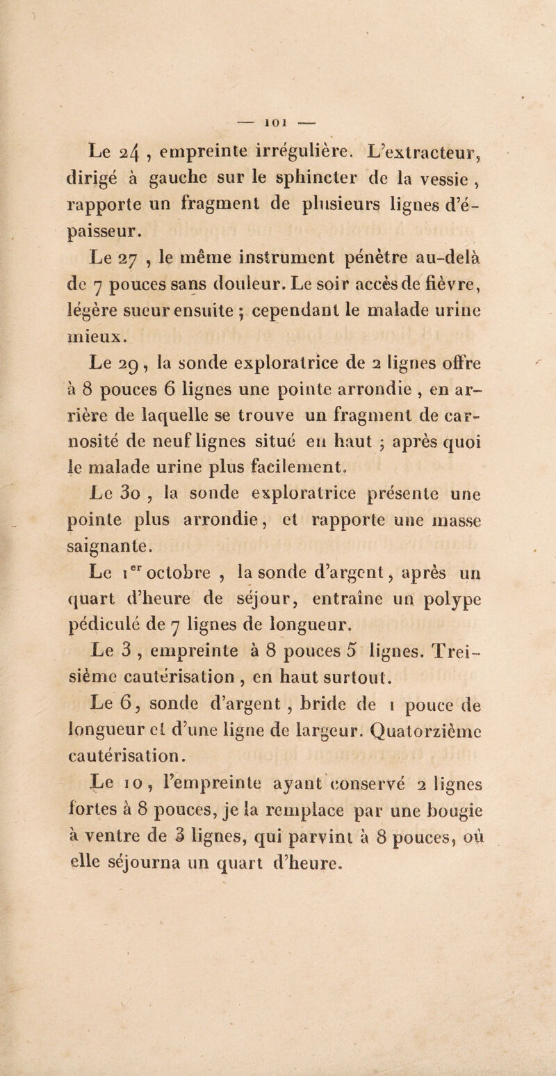 ) -— 101 - Le 24 , empreinte irrégulière. L’extracteur, dirigé à gauche sur le sphincter de la vessie , rapporte un fragment de plusieurs lignes d’é¬ paisseur. Le 27 , le même instrument pénètre au-delà de 7 pouces sans douleur. Le soir accès de fièvre, légère sueur ensuite ; cependant le malade urine mieux. Le 29, la sonde exploratrice de 2 lignes offre à 8 pouces 6 lignes une pointe arrondie , en ar¬ rière de laquelle se trouve un fragment de car- nosité de neuf lignes situé en haut ; après quoi le malade urine plus facilement. Le 3o , la sonde exploratrice présente une pointe plus arrondie, et rapporte une masse saignante. Le teroctobre , la sonde d’argent, après un quart d’heure de séjour, entraîne un polype pédicule de 7 lignes de longueur. Le 3 , empreinte à 8 pouces 5 lignes. Troi¬ sième cautérisation , en haut surtout. Le 6 , sonde d’argent , bride de 1 pouce de longueur et d’une ligne de largeur. Quatorzième cautérisation. Le 10, l’empreinte ayant conservé 2 lignes fortes à 8 pouces, je la remplace par une bougie à ventre de 3 lignes, qui parvint à 8 pouces, où elle séjourna un quart d’heure.