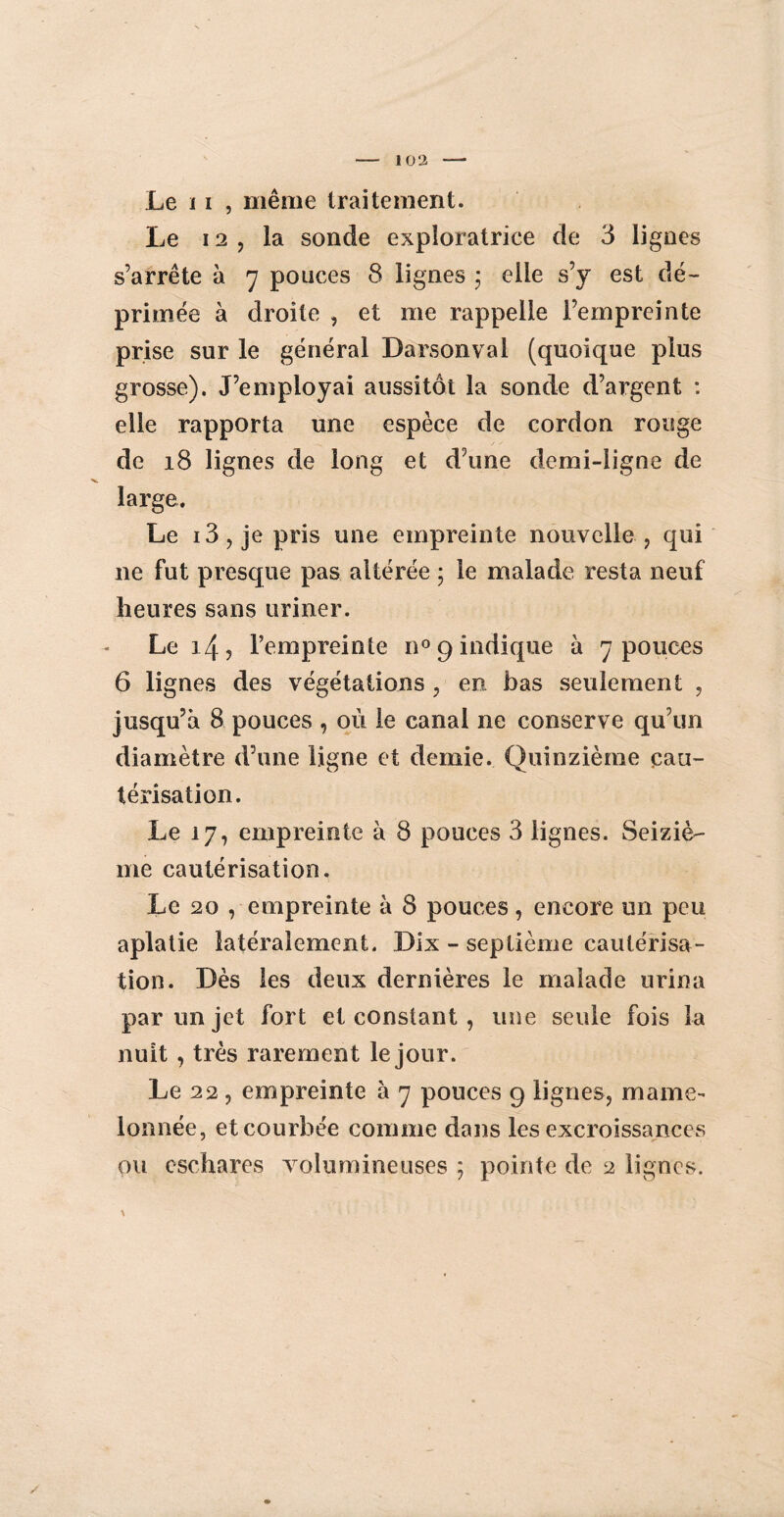 Le ï i , même traitement. Le 12, la sonde exploratrice de 3 lignes s’arrête à 7 pouces 8 lignes ; elle s’j est dé¬ primée à droite , et me rappelle l’empreinte prise sur le général Darsonval (quoique plus grosse). J’employai aussitôt la sonde d’argent : elle rapporta une espèce de cordon rouge de 18 lignes de long et d’une demi-ligne de large. Le i3, je pris une empreinte nouvelle, qui 11e fut presque pas altérée ; le malade resta neuf heures sans uriner. Le 14, l’empreinte n° 9 indique à 7 pouces 6 lignes des végétations , en bas seulement , jusqu’à 8 pouces , où le canal ne conserve qu’un diamètre d’une ligne et demie. Quinzième cau¬ térisation. Le 17, empreinte à 8 pouces 3 lignes. Seiziè¬ me cautérisation. Le 20 , empreinte à 8 pouces, encore un peu aplatie latéralement. Dix - septième cautérisa¬ tion. Dès les deux dernières le malade urina par un jet fort et constant , une seule fois la nuit , très rarement le jour. Le 22, empreinte à 7 pouces 9 lignes, mame¬ lonnée, et courbée comme dans les excroissances ou eschares volumineuses ; pointe de 2 lignes. \ /