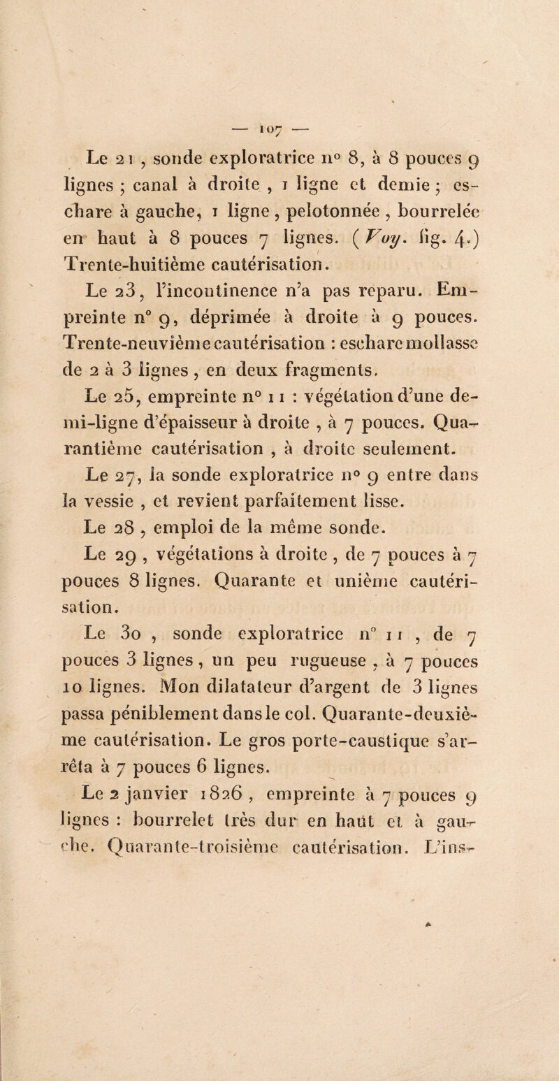 Le 2 i , sonde exploratrice n° 8, à 8 pouces 9 lignes ; canal à droite , 1 ligne et demie ; es¬ chare à gauche, 1 ligne , pelotonnée , bourrelée en haut à 8 pouces 7 lignes. ( Voy. lig. 4») ( Trente-huitième cautérisation. Le 23, l’incontinence n’a pas reparu. Em¬ preinte n° 9, déprimée à droite à 9 pouces. Trente-neuvième cautérisation : eschare mollasse de 2 à 3 lignes , en deux fragments. Le 25, empreinte n° 11 : végétation d’une de¬ mi-ligne d’épaisseur à droite , à 7 pouces. Qua¬ rantième cautérisation , à droite seulement. Le 27, la sonde exploratrice n° 9 entre dans la vessie , et revient parfaitement lisse. Le 28 , emploi de la même sonde. Le 29 , végétations à droite , de 7 pouces à 7 pouces 8 lignes. Quarante et unième cautéri¬ sation. Le 3o , sonde exploratrice n° 11 , de 7 pouces 3 lignes, un peu rugueuse , à 7 pouces 10 lignes. Mon dilatateur d’argent de 3 lignes passa péniblement dans le col. Quarante-deuxiè¬ me cautérisation. Le gros porte-caustique s'ar¬ rêta à 7 pouces 6 lignes. Le 2 janvier 1826 , empreinte à 7 pouces 9 lignes : bourrelet très dur en haut et à gau-r- çhe. Quarante-troisième cautérisation. L’ins-