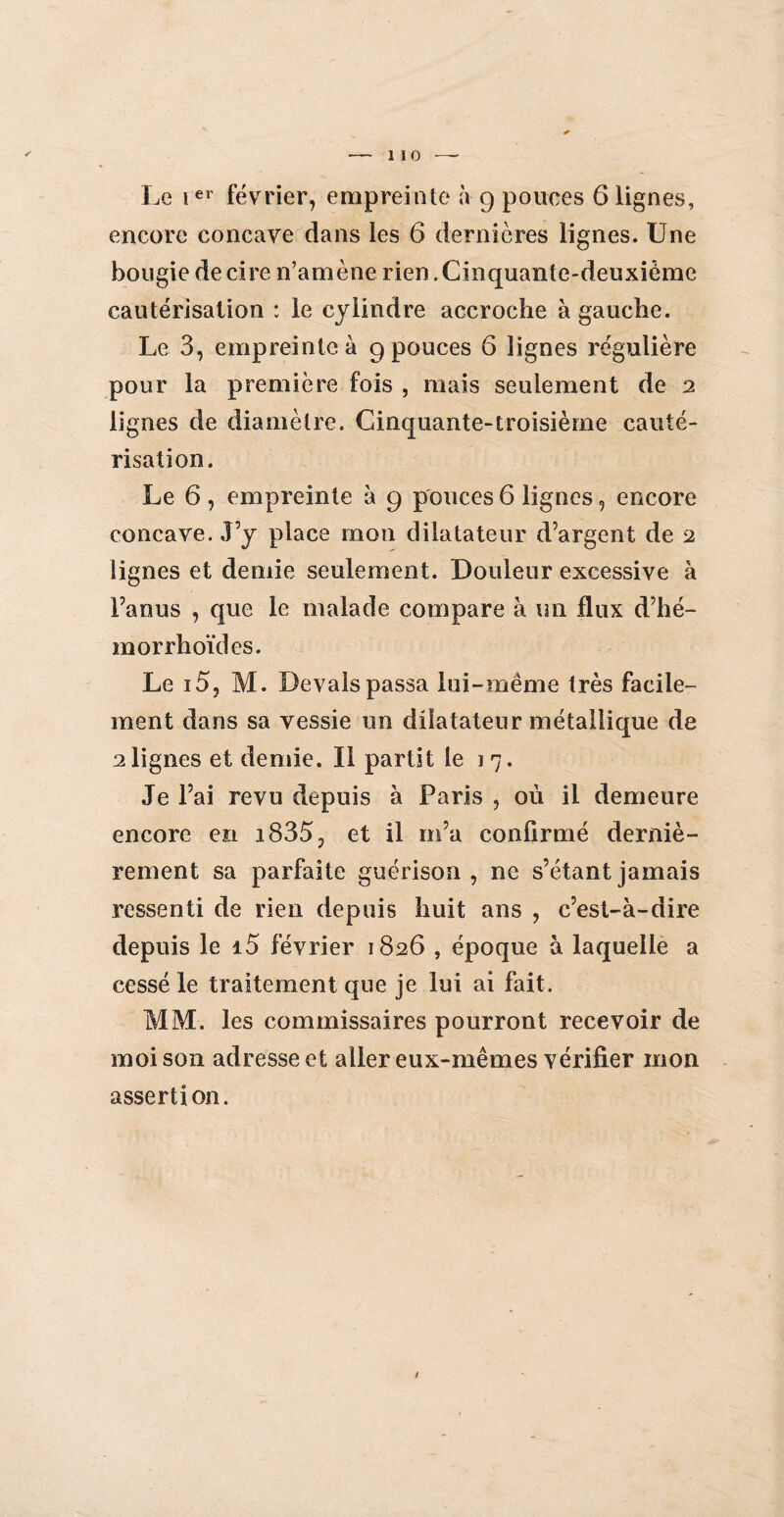 Le ier février, empreinte à g pouces 6 lignes, encore concave dans les 6 dernières lignes. Une bougie de cire n’amène rien .Cinquante-deuxième cautérisation : le cylindre accroche à gauche. Le 3, empreinte à 9 pouces 6 lignes régulière pour la première fois , mais seulement de 2 lignes de diamètre. Cinquante-troisième cauté¬ risation. Le 6 , empreinte à 9 pouces 6 lignes, encore concave. J’y place mon dilatateur d’argent de 2 lignes et demie seulement. Douleur excessive à l’anus , que le malade compare à un flux d’hé- morrhoïdes. Le 15, M. Devais passa lui-même très facile¬ ment dans sa vessie un dilatateur métallique de alignes et demie. Il partit le 17. Je l’ai revu depuis à Paris , où il demeure encore en i835, et il m’a confirmé derniè¬ rement sa parfaite guérison, ne s’étant jamais ressenti de rien depuis huit ans , c’est-à-dire depuis le i5 février 1826 , époque à laquelle a cessé le traitement que je lui ai fait. MM. les commissaires pourront recevoir de moi son adresse et aller eux-mêmes vérifier mon assertion. 1