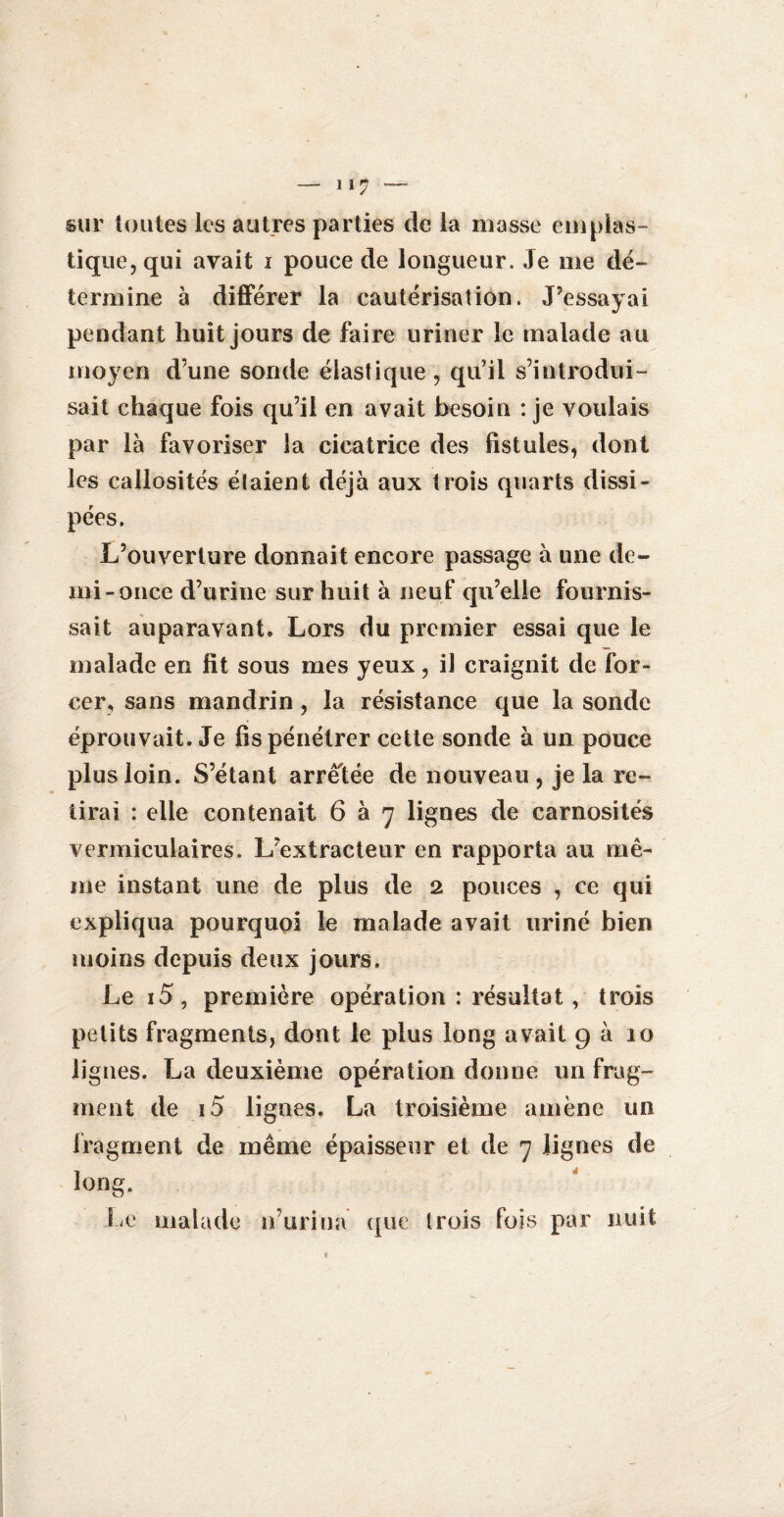 11 ? sur toutes les autres parties de la masse emplas¬ tique, qui avait i pouce de longueur. Je me dé¬ termine à différer la cautérisation. J’essayai pendant huit jours de faire uriner le malade au moyen d’une sonde élastique, qu’il s’introdui¬ sait chaque fois qu’il en avait besoin : je voulais par là favoriser la cicatrice des fistules, dont les callosités étaient déjà aux trois quarts dissi¬ pées. L’ouverture donnait encore passage à une de¬ mi-once d’urine sur huit à neuf qu’elle fournis¬ sait auparavant. Lors du premier essai que le malade en lit sous mes yeux, il craignit de for¬ cer, sans mandrin, la résistance que la sonde éprouvait. Je fis pénétrer cette sonde à un pouce plus loin. S’étant arretée de nouveau, je la re¬ tirai : elle contenait 6 à 7 lignes de carnosités vermiculaires. L’extracteur en rapporta au mê¬ me instant une de plus de 2 pouces , ce qui expliqua pourquoi le malade avait uriné bien moins depuis deux jours. Le i5, première opération : résultat , trois petits fragments, dont le plus long avait 9 à 10 lignes. La deuxième opération donne un frag¬ ment de 15 lignes. La troisième amène un fragment de même épaisseur et de 7 lignes de long. Le malade n’urina que Irois fois par nuit i