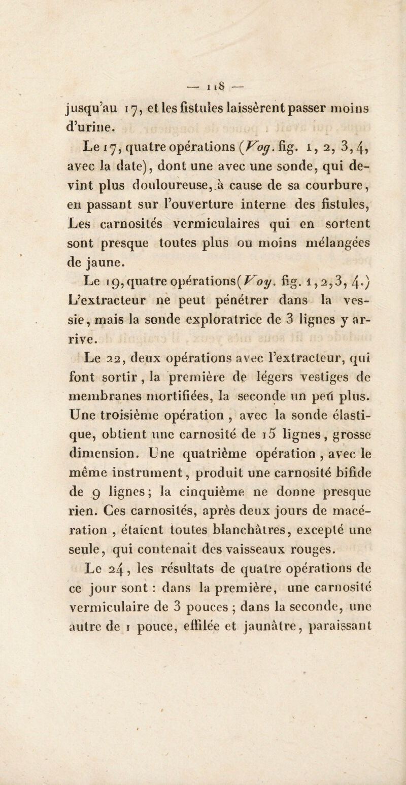 jusqu’au 17, et les fistules laissèrent passer moins d’urine. Le 17, quatre opérations {Vog. fig. i, 2, 3,4, avec la date), dont une avec une sonde, qui de¬ vint plus douloureuse,.à cause de sa courbure, en passant sur l’ouverture interne des fistules, Les carnosités vermicuiaires qui en sortent sont presque toutes plus ou moins mélangées de jaune. Le 19, quatre opérations( Voy. fig. 1,2,3, 4«) L’extracteur ne peut pénétrer dans la ves¬ sie, mais la sonde exploratrice de 3 lignes y ar¬ rive. Le 22, deux opérations avec l’extracteur, qui font sortir , la première de légers vestiges de membranes mortifiées, la seconde un peti plus. Une troisième opération , avec la sonde élasti¬ que, obtient une carnosité de i5 lignes, grosse dimension. Une quatrième opération , avec le même instrument, produit une carnosité bifide de 9 lignes ; la cinquième ne donne presque rien. Ces carnosités, après deux jours de macé¬ ration , étaient toutes blanchâtres, excepté une seule, qui contenait des vaisseaux rouges. Le 24, les résultats de quatre opérations de ce jour sont : dans la première, une carnosité vermiculaire de 3 pouces ; dans la seconde, une autre de \ pouce, effilée et jaunâtre, paraissant