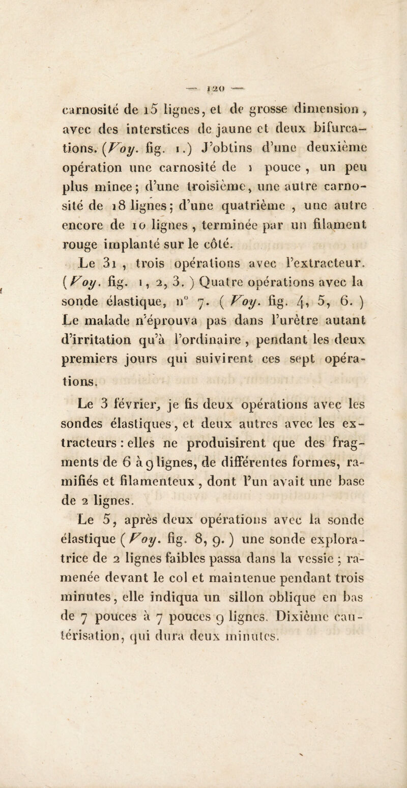 earnosité de 15 lignes, et de grosse dimension , avec des interstices de jaune et deux bifurca¬ tions. {Voy. fig. i.) J’obtins d’une deuxième opération une earnosité de i pouce , un peu plus mince; d’une troisième, une autre carno- sité de 18 lignes; d’une quatrième , une autre encore de io lignes , terminée par un filament rouge implanté sur le côté. Le 3i , trois opérations avec l’extracteur. ( Voy. fig. i, 2, 3. ) Quatre opérations avec la sonde élastique, n° 7. ( Voy. fig. 4* 5, 6. ) Le malade n’éprouva pas dans l’urètre autant d’irritation qu’à l’ordinaire , pendant les deux premiers jours qui suivirent ces sept opéra¬ tions. Le 3 février, je fis deux opérations avec les sondes élastiques, et deux autres avec les ex¬ tracteurs : elles ne produisirent que des frag¬ ments de 6 à 9 lignes, de différentes formes, ra¬ mifiés et filamenteux , dont l’un avait une base de 2 lignes. Le 5, après deux opérations avec la sonde élastique ( Voy. fig. 8, 9. ) une sonde explora¬ trice de 2 lignes faibles passa dans la vessie ; ra¬ menée devant le col et maintenue pendant trois minutes, elle indiqua un sillon oblique en bas de 7 pouces à 7 pouces 9 lignes. Dixième cau¬ térisation, qui dura deux minutes.