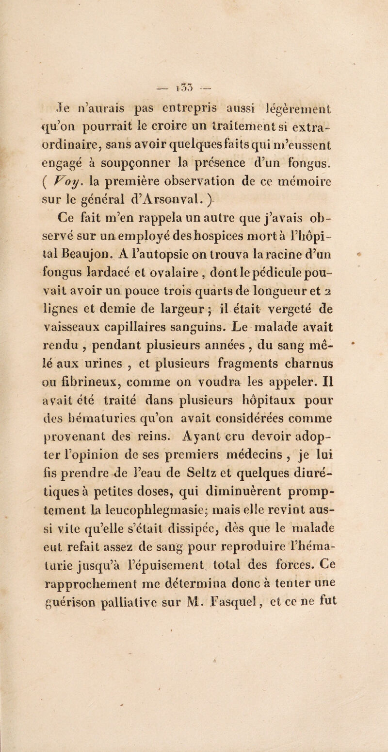 Je n’aurais pas entrepris aussi légèrement qu’on pourrait le croire un traitement si extra¬ ordinaire, sans avoir quelques faits qui m’eussent engagé à soupçonner la présence d’un fongus. ( Voy. la première observation de ce mémoire sur le général d’Arsonval. ) Ce fait m’en rappela un autre que j’avais ob¬ servé sur un employé des hospices mort à l’hôpi¬ tal Beaujon. A l’autopsie on trouva la racine d’un fongus lardacé et ovalaire , dont le pédicule pou¬ vait avoir un pouce trois quarts de longueur et 2 lignes et demie de largeur ; il était vergeté de vaisseaux capillaires sanguins. Le malade avait rendu , pendant plusieurs années , du sang mê¬ lé aux urines , et plusieurs fragments charnus ou fibrineux, comme on voudra les appeler. Il avait été traité dans plusieurs hôpitaux pour des hématuries qu’on avait considérées comme provenant des reins. Ayant cru devoir adop¬ ter l’opinion de ses premiers médecins , je lui fis prendre de l’eau de Seltz et quelques diuré¬ tiques à petites doses, qui diminuèrent promp¬ tement la leucophlegmasie* mais elle revint aus¬ si vile qu’elle s’était dissipée, dès que le malade eut refait assez de sang pour reproduire l’héma¬ turie jusqu’à l’épuisement total des forces. Ce rapprochement me détermina donc à tenter une