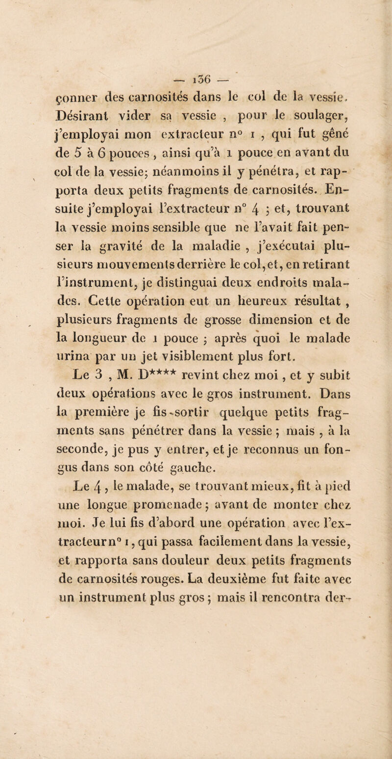 çonner des carnosités dans le col de la vessie. Désirant vider sa vessie , pour le soulager, j’employai mon extracteur n° i , qui fut gêné de 5 à 6 pouces , ainsi qu'à î pouce en avant du col de la vessie; néanmoins il y pénétra, et rap¬ porta deux petits fragments de carnosités. En¬ suite j’employai l’extracteur n° 4 j et, trouvant la vessie moins sensible que ne Favait fait pen¬ ser la gravité de la maladie , j’exécutai plu¬ sieurs mouvements derrière le col,et, en retirant l’instrument, je distinguai deux endroits mala¬ des. Cette opération eut un heureux résultat , plusieurs fragments de grosse dimension et de la longueur de î pouce ; après quoi le malade urina par un jet visiblement plus fort. Le 3 , M. D**** revint chez moi, et y subit deux opérations avec le gros instrument. Dans la première je fis-sortir quelque petits frag¬ ments sans pénétrer dans la vessie ; mais , à la seconde, je pus y entrer, et je reconnus un fon- gus dans son côté gauche. Le 4 ? Ie malade, se trouvant mieux, fit à pied une longue promenade ; avant de monter chez moi. Je lui fis d’abord une opération avec l’ex¬ tracteur n° i, qui passa facilement dans la vessie, et rapporta sans douleur deux petits fragments de carnosités rouges. La deuxième fut faite avec un instrument plus gros ; mais il rencontra der -